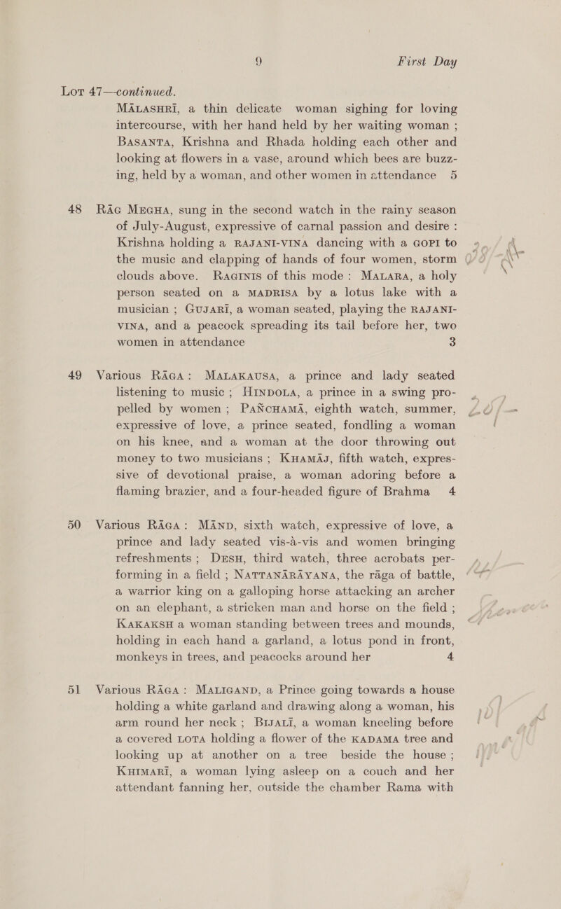 Lot 47—continued. MALASHRI, a thin delicate woman sighing for loving intercourse, with her hand held by her waiting woman ; Basanta, Krishna and Rhada holding each other and looking at flowers in a vase, around which bees are buzz- ing, held by a woman, and other women in attendance 5 48 RAc Muaua, sung in the second watch in the rainy season of July-August, expressive of carnal passion and desire : Krishna holding a RAJANI-vVINA dancing with a Gopi to clouds above. RaGinis of this mode: Mawara, a holy person seated on a MADRISA by a lotus lake with a musician ; GUJARI, a woman seated, playing the RAJANI- VINA, and a peacock spreading its tail before her, two women in attendance 3 49 Various RAGA: MaALakausa, a prince and lady seated listening to music ; HINDOLA, a prince in a swing pro- pelled by women; PaNcuHAmaA, eighth watch, summer, expressive of love, a prince seated, fondling a woman on his knee, and a woman at the door throwing out money to two musicians ; KuamaJ, fifth watch, expres- sive of devotional praise, a woman adoring before a flaming brazier, and a four-headed figure of Brahma 4 50 Various Raga: MANp, sixth watch, expressive of love, a prince and lady seated vis-a-vis and women bringing refreshments ; Dersu, third watch, three acrobats per- forming in a field ; NATTANARAYANA, the raga of battle, a warrior king on a galloping horse attacking an archer on an elephant, a stricken man and horse on the field ; KAKAKSH a woman standing between trees and mounds, holding in each hand a garland, a lotus pond in front, monkeys in trees, and peacocks around her 4 51 Various Raga: MALIGAND, a Prince going towards a house holding a white garland and drawing along a woman, his arm round her neck; BIJALI, a woman kneeling before a covered LoTA holding a flower of the KADAMA tree and looking up at another on a tree beside the house ; KHIMARI, a@ woman lying asleep on a couch and her attendant fanning her, outside the chamber Rama with
