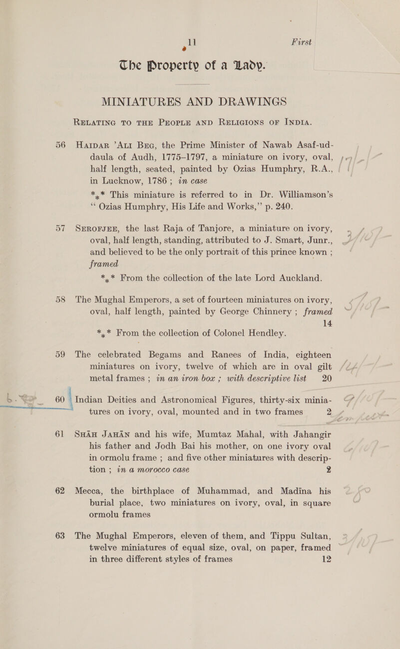 1] First a Che Property of a Lady. MINIATURES AND DRAWINGS RELATING TO THE PEOPLE AND RELIGIONS OF INDIA. 506 Harpar ’AtiI Bra, the Prime Minister of Nawab Asaf-ud- daula of Audh, 1775-1797, a miniature on ivory, oval, ; half length, seated, painted by Ozias Humphry, R.A., | in Lucknow, 1786; in case *.* This miniature is referred to in Dr. Williamson’s ‘* Ozias Humphry, His Life and Works,”’ p. 240. 57 SEROFJEE, the last Raja of Tanjore, a miniature on ivory, oval, half length, standing, attributed to J. Smart, Junr., and believed to be the only portrait of this prince known ; framed *..* From the collection of the late Lord Auckland. 58 The Mughal Emperors, a set of fourteen miniatures on ivory, oval, half length, painted by George Chinnery ; framed 14 *,* From the collection of Colonel Hendley. 59 The celebrated Begams and Ranees of India, eighteen miniatures on ivory, twelve of which are in oval gilt metal frames ; in an iron box ; with descriptive list 20 2 >- ~~ 60 Indian Deities and Astronomical Figures, thirty-six minia- st i 61 SHAH JAHAN and his wife; Mumtaz Mahal, with Jahangir his father and Jodh Bai his mother, on one ivory oval in ormolu frame ; and five other miniatures with descrip- tion ; 1” &amp;@ morocco case 2 62 Mecca, the birthplace of Muhammad, and Madina his burial place, two miniatures on ivory, oval, in square ormolu frames 63 The Mughal Emperors, eleven of them, and Tippu Sultan, twelve miniatures of equal size, oval, on paper, framed — in three different styles of frames 12