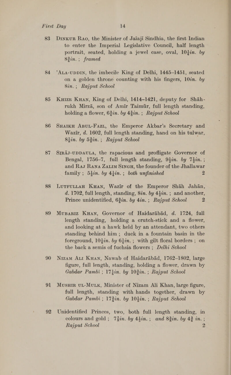 83 84 85 86 87 88 89 90 91 92 Dinxkur Rao, the Minister of Jaiaji Sindhia, the first Indian to enter the Imperial Legislative Council, half length portrait, seated, holding a jewel case, oval, 10}in. by 83in.; framed ALA-UDDIN, the imbecile King of Delhi, 1445-1451, seated on a golden throne counting with his fingers, 10en. by 8in.; Rajput School Kuizr Kuan, King of Delhi, 1414-1421, deputy for Shah- rukh Mirza, son of Amir Taimir, full length standing, holding a flower, 637n. by 437n. ; Rajput School SHAIKH ABUL-Fazt, the Emperor Akbar’s Secretary and Wazir, d. 1602, full length standing, hand on his tulwar, Sion. by 53in. ; Rajput School SIRAJ-UDDAULA, the rapacious and profligate Governor of Bengal, 1756-7, full length standing, 940n. by Thin. ; and RaJ Rana ZALIM SINGH, the founder of the Jhallawar family ; 547n. by 440n. ; both unfinished 2 LuTFULLAH Kuan, Wazir of the Emperor Shah Jahan, d. 1702, full length, standing, 87n. by 44in. ; and another, Prince unidentified, 63in. by 4in. ; Rajput School “2 Mvupariz Kuan, Governor of Haidarabad, d. 1724, full length standing, holding a crutch-stick and a flower, and looking at a hawk held by an attendant, two others standing behind him ; duck in a fountain basin in the foreground, l0}in. by 6Lin. ; with gilt floral borders ; on the back a semis of fuchsia flowers ; Delhi School Nizam AuI Kuan, Nawab of Haidarabad, 1762-1802, large figure, full length, standing, holding a flower, drawn by Gabdar Pambi ; 17iin. by 102in. ; Rajput School Mosuir uL-MvLxK, Minister of Nizam Ali Khan, large figure, full length, standing with hands together, drawn by Gabdar Pambi ; 173in. by 10hin. ; Rajput School Unidentified Princes, two, both full length standing, in colours and gold ; 7fin. by 4hin.; and 82in. by 42 in. ; Rajput School >