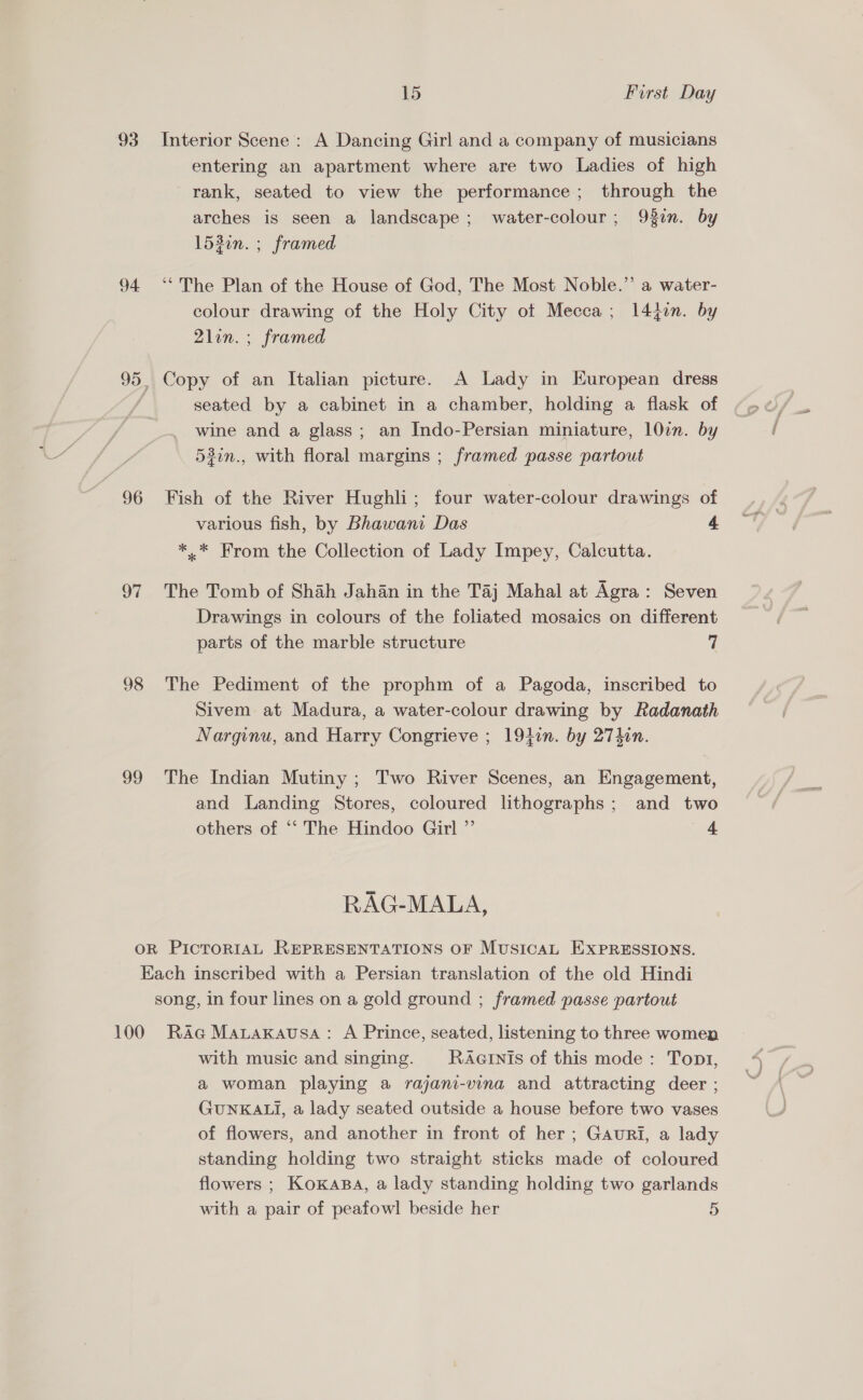 93 96 97 98 39 15 First Day Interior Scene : A Dancing Girl and a company of musicians entering an apartment where are two Ladies of high rank, seated to view the performance; through the arches is seen a landscape; water-colour; 932n. by 1530n. ; framed ‘“ The Plan of the House of God, The Most Noble.” a water- colour drawing of the Holy City of Mecca; 14jon. by 2lin. ; framed Copy of an Italian picture. A Lady in European dress seated by a cabinet in a chamber, holding a flask of wine and a glass; an Indo-Persian miniature, 107. by 53in., with floral margins ; framed passe partout Fish of the River Hughli; four water-colour drawings of various fish, by Bhawani Das 4 *.* From the Collection of Lady Impey, Calcutta. The Tomb of Shah Jahan in the Taj Mahal at Agra: Seven Drawings in colours of the foliated mosaics on different parts of the marble structure 7 The Pediment of the prophm of a Pagoda, inscribed to Sivem at Madura, a water-colour drawing by Radanath Narginu, and Harry Congrieve ; 194in. by 274hin. The Indian Mutiny ; Two River Scenes, an Engagement, and Landing Stores, coloured lithographs; and two others of “‘ The Hindoo Girl ”’ 4 RAG-MALA, 100 RAG MauaKausa: A Prince, seated, listening to three women with music and singing. MRAGINIs of this mode: Topt, a woman playing a rajani-vina and attracting deer ; GUNKALI, a lady seated outside a house before two vases of flowers, and another in front of her ; Gauri, a lady standing holding two straight sticks made of coloured flowers ; KoKABA, a lady standing holding two garlands