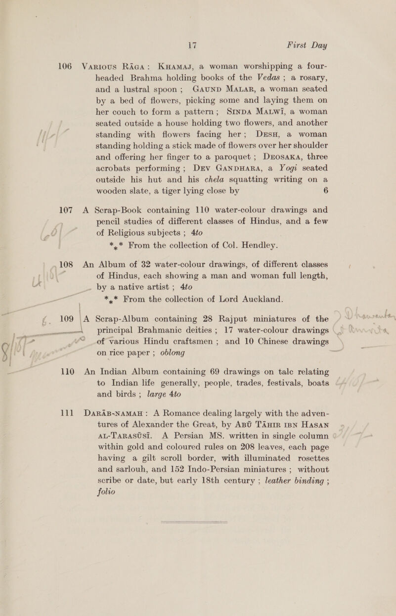 17 First Day 106 Various RAGA: KHAMAJ, a woman worshipping a four- headed Brahma holding books of the Vedas ; a rosary, and a lustral spoon; GAUND MALAR, a woman seated by a bed of flowers, picking some and laying them on her couch to form a pattern; SinpA Ma.Lwi, a woman seated outside a house holding two flowers, and another standing with flowers facing her; DrEsH, a woman standing holding a stick made of flowers over her shoulder and offering her finger to a paroquet ; Derosaxka, three acrobats performing ; Drv GANDHARA, a Yogi seated outside his hut and his chela squatting writing on a wooden slate, a tiger lying close by 6 107. A Scrap-Book containing 110 water-colour drawings and pencil studies of different classes of Hindus, and a few of Religious subjects ; 4to *..* From the collection of Col. Hendley. 108 An Album of 32 water-colour drawings, of different classes | of Hindus, each showing a man and woman full length, _ by a native artist ; 4to *,.* From the collection of Lord Auckland. i yf 109 | A Scrap-Album containing 28 Rajput miniatures of the wes principal Brahmanic deities; 17 water-colour drawings \__ “ _of various Hindu craftsmen ; and 10 Chinese drawings on rice paper ; oblong 110 An Indian Album containing 69 drawings on tale relating to Indian life generally, people, trades, festivals, boats and birds ; large 4to 111 Daras-namaH: A Romance dealing largely with the adven- tures of Alexander the Great, by ABU TAniR IBN Hasan AL-Tarasusi. A Persian MS. written in single column within gold and coloured rules on 208 leaves, each page having a gilt scroll border, with illuminated rosettes and sarlouh, and 152 Indo-Persian miniatures ; without scribe or date, but early 18th century ; leather binding ; folto  
