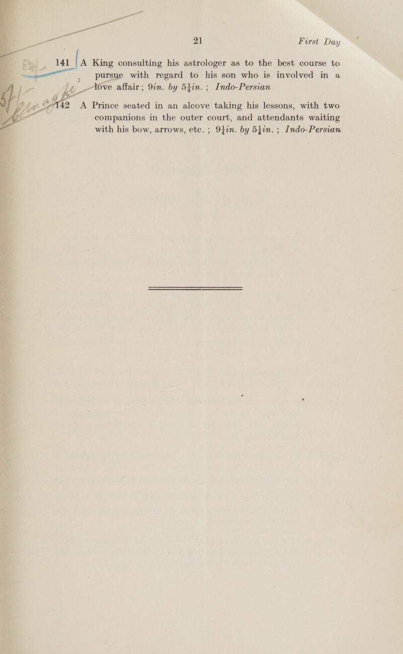 a feo 21 First Day a! 141 | A King consulting his astrologer as to the best course to pursue with regard to his son who is involved in a i: ~Yove affair; 9in. by 5iin. ; Indo-Persian companions in the outer court, and attendants waiting s} DG hay “A742 A Prince seated in an alcove taking his lessons, with two with his bow, arrows, etc. ; 91on. by 5hin. ; Indo-Persian