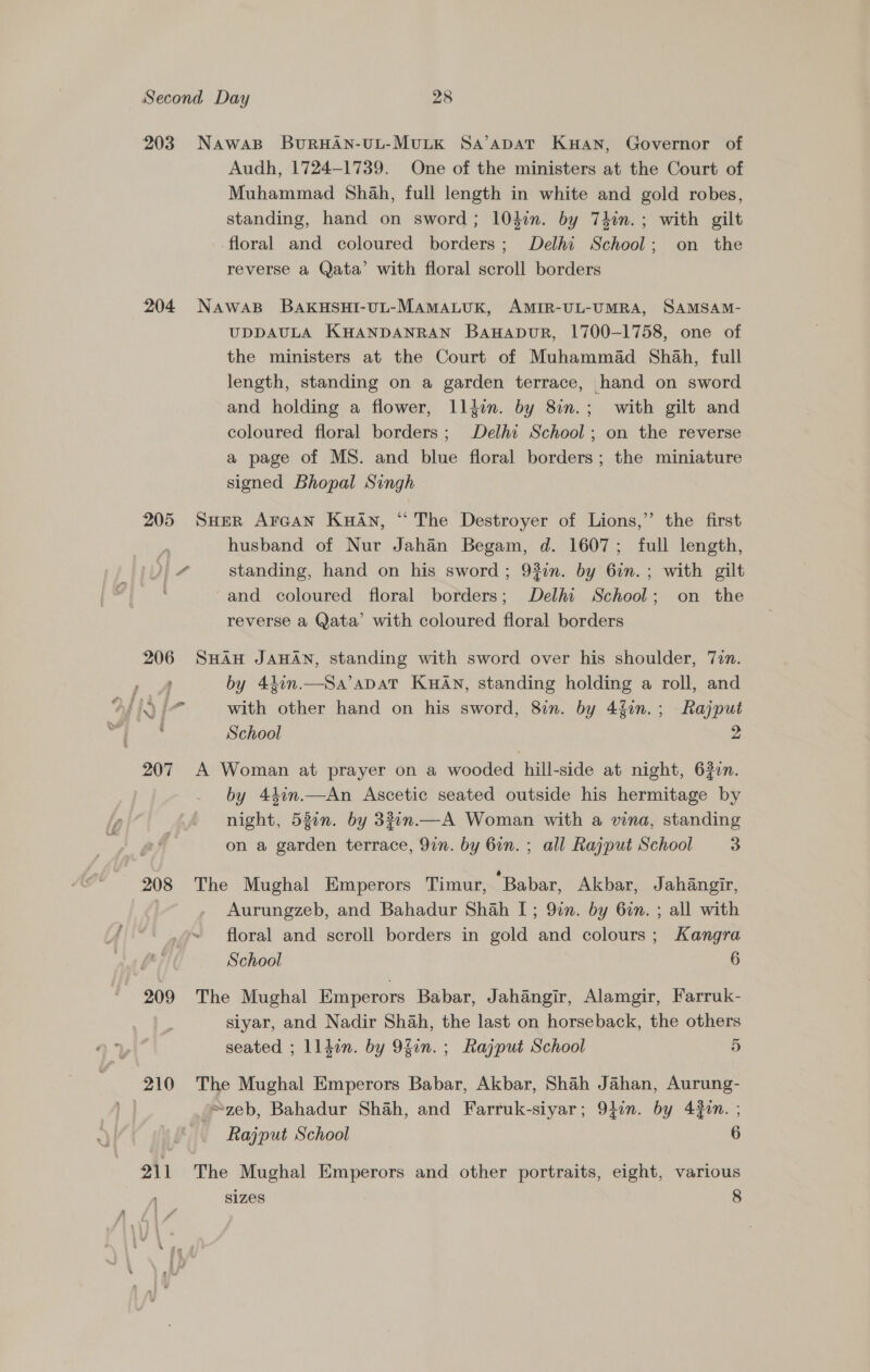 203 NawaBp BURHAN-UL-MULK Sa’apAaT KHAN, Governor of Audh, 1724-1739. One of the ministers at the Court of Muhammad Shah, full length in white and gold robes, standing, hand on sword; 104in. by Thin. ; with gilt floral and coloured borders; Delhi School; on the reverse a Qata’ with floral scroll borders 204 NawasB BAKHSHI-UL-MAMALUK, AMIR-UL-UMRA, SAMSAM- UDDAULA KHANDANRAN BaHapuR, 1700-1758, one of the ministers at the Court of Muhammad Shah, full length, standing on a garden terrace, hand on sword and holding a flower, llfin. by 8in.; with gilt and coloured floral borders; Delhi School; on the reverse a page of MS. and blue floral borders; the miniature signed Bhopal Singh 205 Suer Arcan KuAn, “ The Destroyer of Lions,” the first husband of Nur Jahan Begam, d. 1607; full length, 1 a standing, hand on his sword; 93on. by 6in.; with gilt ¢ and coloured floral borders; Delhi School; on the reverse a Qata’ with coloured floral borders 206 SHAH JAHAN, standing with sword over his shoulder, Tin. by 44in.—Sa’aDaT KuAn, standing holding a roll, and Oy ANY cat with other hand on his sword, 8in. by 4fin.; Rajput School 2. 207 A Woman at prayer on a wooded hill-side at night, 6327. by 44in.—An Ascetic seated outside his hermitage by night, 53en. by 33in.—A Woman with a wna, standing on a garden terrace, 9in. by 6in. ; all Rajput School 3 208 The Mughal Emperors Timur, Babar, Akbar, Jahangir, Aurungzeb, and Bahadur Shah [; 9in. by 6in. ; all with floral and scroll borders in gold and colours; Kangra School 6 209 The Mughal Emperors Babar, Jahangir, Alamgir, Farruk- siyar, and Nadir Shah, the last on horseback, the others seated ; lldin. by 9fin. ; Rajput School 5 210 The Mughal Emperors Babar, Akbar, Shah Jahan, Aurung- zeb, Bahadur Shah, and Farruk-siyar; 9}in. by 43in. ; Rajput School 6 211 The Mughal Emperors and other portraits, eight, various Sizes 8
