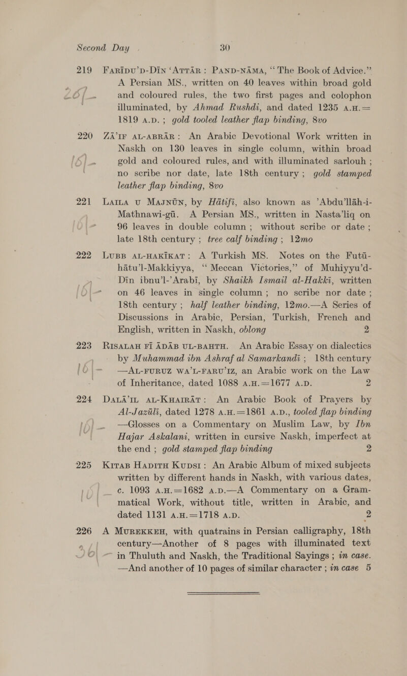 219 220 222 224 226 Faripvu’p-Din ‘ATTaR: PAND-NAMA, “‘ The Book of Advice.” A Persian MS., written on 40 leaves within broad gold and coloured rules, the two first pages and colophon illuminated, by Ahmad Rushdi, and dated 1235 a.a.= 1819 a.p.; gold tooled leather flap binding, 8vo ZA IF AL-ABRAR: An Arabic Devotional Work written in Naskh on 130 leaves in single column, within broad gold and coloured rules, and with illuminated sarlouh ; no scribe nor date, late 18th century; gold stamped leather flap binding, 8vo Latta vu Magntn, by Hatifi, also known as ’Abdu’llah-i- Mathnawi-gi. A Persian MS., written in Nasta’liq on 96 leaves in double column ; without scribe or date ; late 18th century ; tree calf binding ; 12mo LUBB AL-HAKIKAT: A Turkish MS. Notes on the Futi- hatu’l-Makkiyya, ‘“‘ Meccan Victories,” of Muhiyyu’d- Din ibnu’l-’Arabi, by Shaikh Ismail al-Hakki, written on 46 leaves in single column; no scribe nor date ; 18th century ; half leather binding, 12mo.—A Series of Discussions in Arabic, Persian, Turkish, French and English, written in Naskh, oblong 2 RISALAH FI ADAB UL-BAHTH. An Arabic Essay on dialectics by Muhammad ibn Ashraf al Samarkandi ; 18th century —AL-FURUZ WA’L-FARU Iz, an Arabic work on the Law of Inheritance, dated 1088 a.H.=1677 A.D. 2 DaLA’In aLt-Kuarrat: An Arabic Book of Prayers by Al-Jazili, dated 1278 a.H.=1861 a.D., tooled flap binding —Glosses on a Commentary on Muslim Law, by Ibn Hajar Askalani, written in cursive Naskh, imperfect at the end ; gold stamped flap binding 2 Kiras Hapiru Kupsr: An Arabic Album of mixed subjects written by different hands in Naskh, with various dates, c. 1093 a.H.—1682 a.p.—A Commentary on a Gram- matical Work, without title, written in Arabic, and dated 1131 a.H.=1718 a.D. 2 A MvrexkK#H, with quatrains in Persian calligraphy, 18th century—Another of 8 pages with illuminated text ~ in Thuluth and Naskh, the Traditional Sayings ; im case.