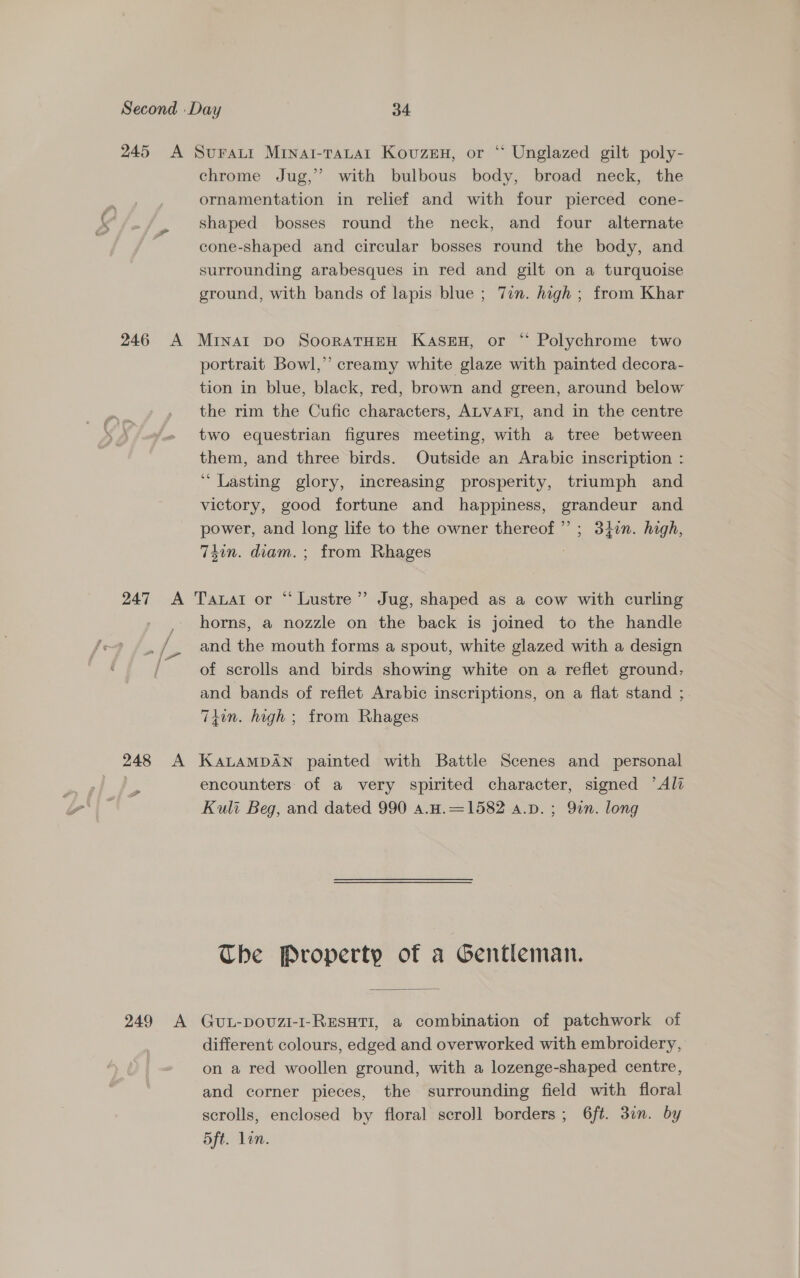 chrome Jug,” with bulbous body, broad neck, the ornamentation in relief and with four pierced cone- shaped bosses round the neck, and four alternate cone-shaped and circular bosses round the body, and surrounding arabesques in red and gilt on a turquoise ground, with bands of lapis blue ; Tin. high ; from Khar portrait Bowl,’ creamy white glaze with painted decora- tion in blue, black, red, brown and green, around below the rim the Cufic characters, ALVAFI, and in the centre two equestrian figures meeting, with a tree between them, and three birds. Outside an Arabic inscription : “Lasting glory, increasing prosperity, triumph and victory, good fortune and happiness, grandeur and power, and long life to the owner thereof”; 34n. high, 74in. diam. ; from Rhages | / horns, a nozzle on the back is joined to the handle and the mouth forms a spout, white glazed with a design of scrolls and birds showing white on a reflet ground, and bands of reflet Arabic inscriptions, on a flat stand ;. T4tin. high ; from Rhages - encounters of a very spirited character, signed ’Ali Kuli Beg, and dated 990 a.H.=1582 a.p. ; Qin. long The Property of a Gentleman. different colours, edged and overworked with embroidery, on a red woollen ground, with a lozenge-shaped centre, and corner pieces, the surrounding field with floral scrolls, enclosed by floral scroll borders ; 6ft. 3un. by 5ft. Lin.