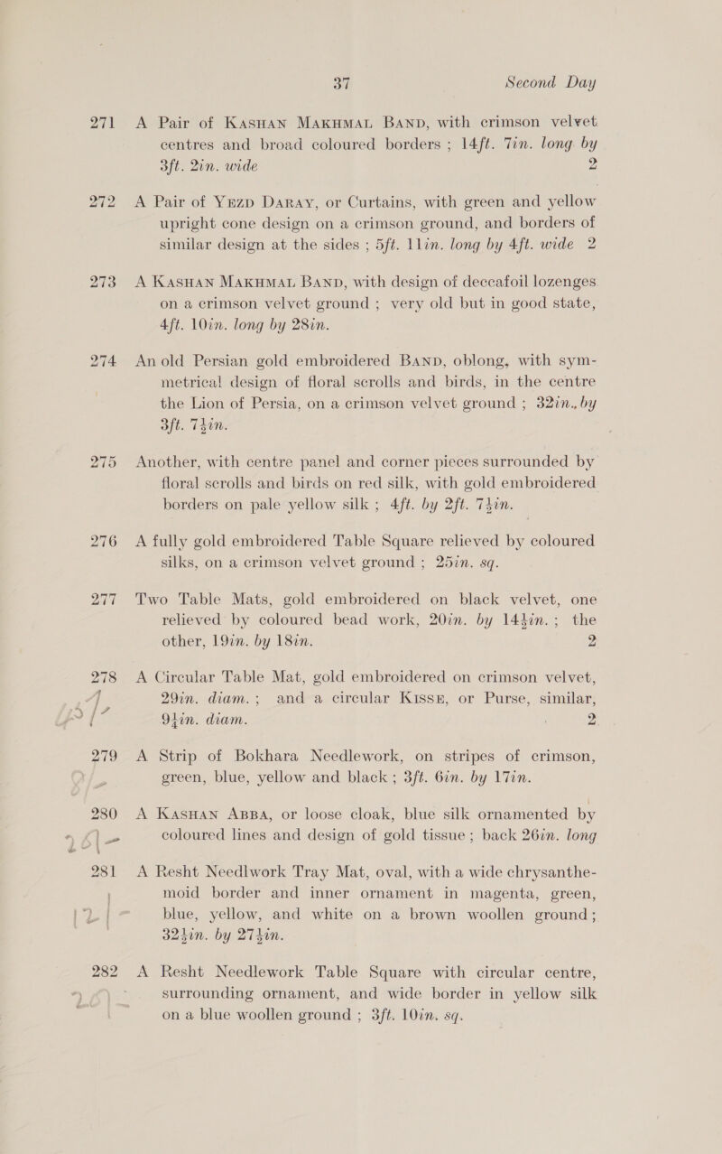 271 272 273 276 277 37 Second Day A Pair of KasHan Makumat Banp, with crimson velvet. centres and broad coloured borders ; 14ft. Tin. long by 3ft. Qin. wide 2 A Pair of Ymzp Daray, or Curtains, with green and yellow upright cone design on a crimson ground, and borders of similar design at the sides ; 5ft. Llin. long by 4ft. wide 2 A KasHan MAkHMAL BAND, with design of deccafoil lozenges. on a crimson velvet ground ; very old but in good state, 4ft. 1Oin. long by 28in. An old Persian gold embroidered Banp, oblong, with sym- metrical design of floral scrolls and birds, in the centre the Lion of Persia, on a crimson velvet ground ; 32in., by aft. T40n. Another, with centre panel and corner pieces surrounded by floral scrolls and birds on red silk, with gold embroidered borders on pale yellow silk ; 4ft. by 2ft. 74an. A fully gold embroidered Table Square relieved by coloured silks, on a crimson velvet ground ; 25in. sq. Two Table Mats, gold embroidered on black velvet, one relieved by coloured bead work, 207. by 144in.; the other, 19in. by 182n. 2 A Circular Table Mat, gold embroidered on crimson velvet, 29in. diam.; and a circular Kissk, or Purse, similar, 9tin. diam. . 2. A Strip of Bokhara Needlework, on stripes of crimson, green, blue, yellow and black ; 3/t. 6in. by lin. A KasHan ABBA, or loose cloak, blue silk ornamented by coloured lines and design of gold tissue ; back 267n. long A Resht Needlwork Tray Mat, oval, with a wide chrysanthe- moid border and inner ornament in magenta, green, blue, yellow, and white on a brown woollen ground ; 324in. by WZ. A Resht Needlework Table Square with circular centre, surrounding ornament, and wide border in yellow silk on a blue woollen ground ; 3ft. LOin. sq.