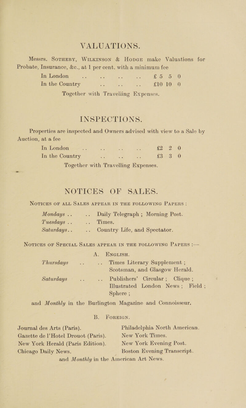 VALUATIONS. Messrs. SoTHEBY, WILKINSON &amp; Hobart make Valuations for Probate, Insurance, &amp;c., at 1 per cent. with a minimum fee In London ey ws a aif De OO) In the Country si es es £10 10 9 Together with Traveliing Expenses. INSPECTIONS. Properties are inspected and Owners advised with view to a Sale by Auction, at a fee In London ate a a An £2 2-0 In the Country Foo V Together with Travelling Expenses. NOTICES OF SALES. NOTICES OF ALL SALES APPEAR IN THE FOLLOWING PAPERS: Mondays .. .. Daily Telegraph ; Morning Post. Tuesdays .. -o- -LImaes. Saturdays. . .. Country Life, and Spectator. NOTICES OF SPECIAL SALES APPEAR IN THE FOLLOWING PAPERS :— A. ENGLISH. Thursdays a .. Times Literary Supplement ; Scotsman, and Glasgow Herald. Saturdays os .. Publishers’ Circular; Clique ; Illustrated London News; Field ; Sphere ; and Monthly in the Burlington Magazine and Connoisseur. DB. FOREIGN. Journal des Arts (Paris). Philadelphia North American. Gazette de |’ Hotel Drouot (Paris). New York Times. New York Herald (Paris Edition). New York Evening Post. Chicago Daily News. Boston Evening Transcript. and Monthly in the American Art News.