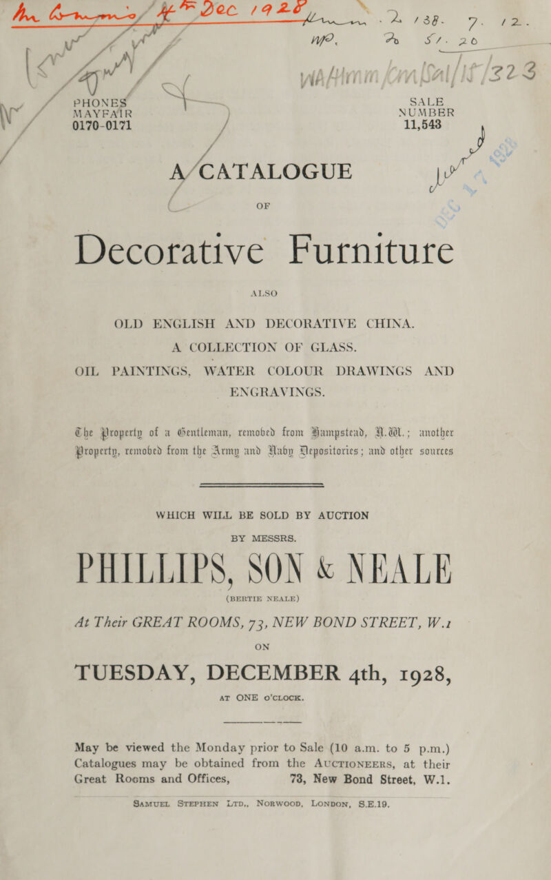  * /3§@- 7: t= Ao Ki ae oD!  / | - PHONES — SALE MAYFAIR | NUMBER 0170-0171 / 11,543 A J A/CATALOGUE pra s 7 OF Decorative Furniture ALSO OLD ENGLISH AND DECORATIVE CHINA. A COLLECTION OF GLASS. OIL PAINTINGS, WATER COLOUR DRAWINGS AND ENGRAVINGS. Che Property of a Gentleman, remobed from Hampstead, A.W. ; another Property, remobed from the Army and Raby Depositories ; and other sources WHICH WILL BE SOLD BY AUCTION BY MESSRS. PHILLIPS, SON &amp; NEALE (BERTIE NEALE) At Their GREAT ROOMS, 73, NEW BOND STREET, W.1 ON TUESDAY, DECEMBER 4th, 1928, May be viewed the Monday prior to Sale (10 a.m. to 5 p.m.) Catalogues may be obtained from the AUCTIONEERS, at their Great Rooms and Offices, 73, New Bond Street, W.1. SAMUEL STEPHEN LTD,, NoRwoop, LONDON, S.E.19.