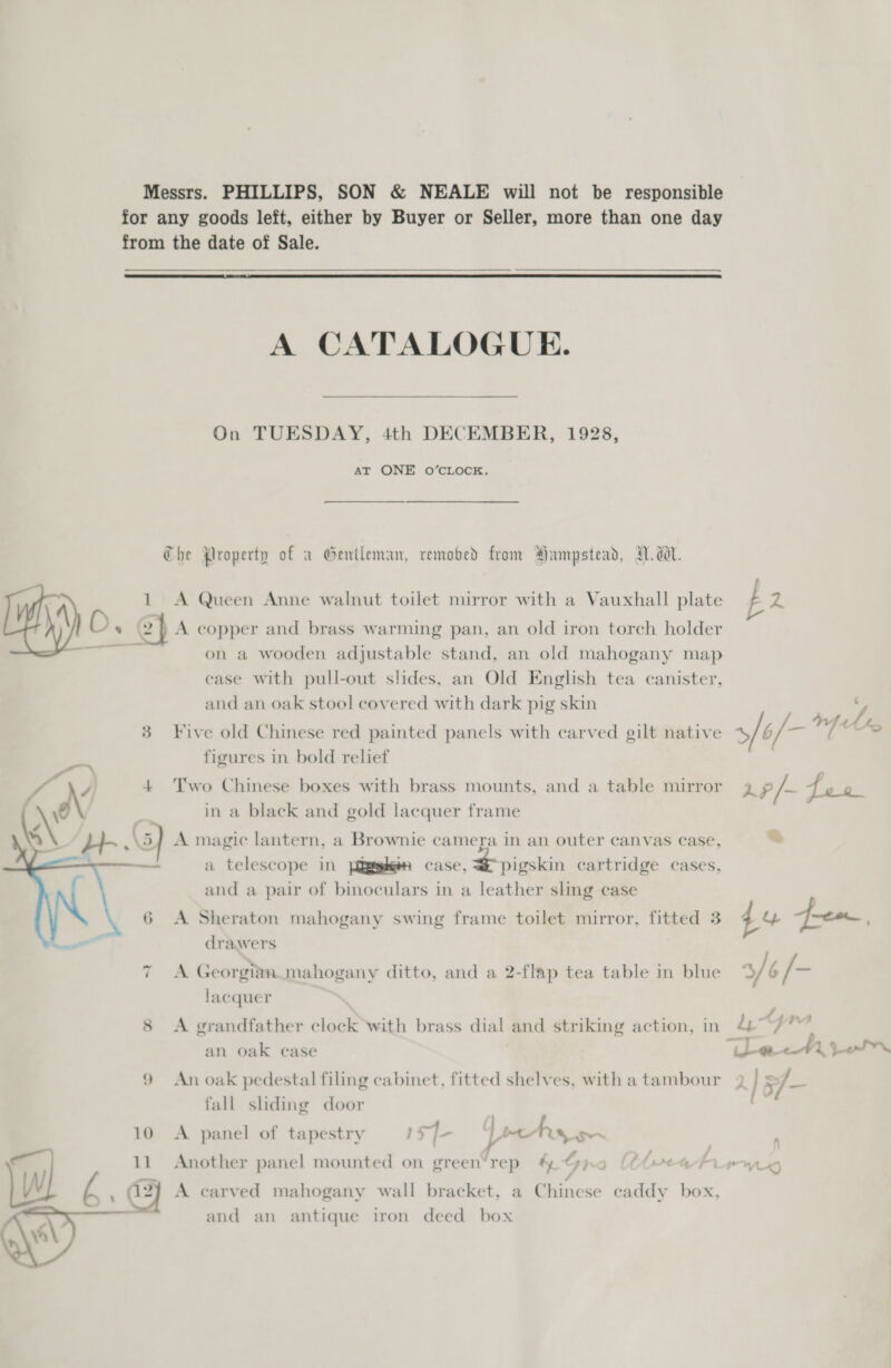   Messrs. PHILLIPS, SON &amp; NEALE will not be responsible for any goods left, either by Buyer or Seller, more than one day from the date of Sale.  A CATALOGUE. On TUESDAY, 4th DECEMBER, 1928, AT ONE O’CLOCK. Che Property of a Gentleman, removed from Hampstead, I. dW. A 1 A Queen Anne walnut toilet mirror with a Vauxhall plate b he / on a wooden adjustable stand, an old mahogany map case with pull-out slides, an Old English tea canister, and an oak stool covered with dark pig skin c 3 Five old Chinese red painted panels with carved gilt native 5/6/- he Us figures in bold relief | Two Chinese boxes with brass mounts, and a table mirror g 9 /-~ fea in a black and gold lacquer frame A magic lantern, a Brownie camera in an outer canvas case, &amp; a telescope in [aaptgheen case, pigskin cartridge cases, and a pair of binoculars in a leather sling case A Sheraton mahogany swing frame toilet mirror, fitted 3 44 foe, drawers A Georgian. mahogany ditto, and a 2-flap tea table in blue ~I LA ep 0s c~ > lacquer - . . . . . . f _-3 8 A grandfather clock with brass dial and striking action, in 477 Ww ew an oak case imc ¥1 Le 9 An oak pedestal filing cabinet, fitted shelves, with a tambour 9 ] 5/- fall shding door 10 A panel of tapestry 1s] pty 11 Another panel mounted on green’rep #&amp; G) | Cheoeatrirw l . a2) A carved mahogany wall bracket, a Chinese eaddy box, and an antique iron deed box