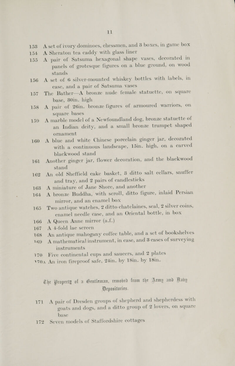 160 166 167 168 169 170 imi A set of ivory dominoes, chessmen, and 3 boxes, in game box A Sheraton tea caddy with glass liner A pair of Satsuma hexagonal shape vases, decorated in panels of grotesque figures on a blue ground, on wood stands A set of 6 silver-mounted whiskey bottles with labels, in case, and a pair of Satsuma vases The Bather—A bronze nude female statuette, on square base, 30in. high A pair of 26in. bronze figures of armoured warriors, on square bases A marble model of a Newfoundland dog, bronze statuette of an Indian deity, and a small bronze trumpet shaped ornament A blue and white Chinese porcelain ginger jar, decorated with a continuous landscape, 15in. high, on a carved blackwood stand Another ginger jar, flower decoration, and the blackwood stand An old Sheffield cake basket, 3 ditto salt cellars, snuffer and tray, and 2 pairs of candlesticks A miniature of Jane Shore, and another A bronze Buddha, with scroll, ditto figure, inlaid Persian mirror, and an enamel box Two antique watches, 2 ditto chatelaines, seal, 2 silver coins, enamel needle case, and an Oriental bottle, in box A Queen Anne mirror (a.f.) A 4-fold lae screen An antique mahogany coffee table, and a set of bookshelves A mathematical instrument, in case, and 3 cases of surveying instruments Five continental cups and saucers, and 2 plates Mepositories. A pair of Dresden groups of shepherd and shepherdess with goats and dogs, and a ditto group of 2 lovers, on square base Seven models of Staffordshire cottages