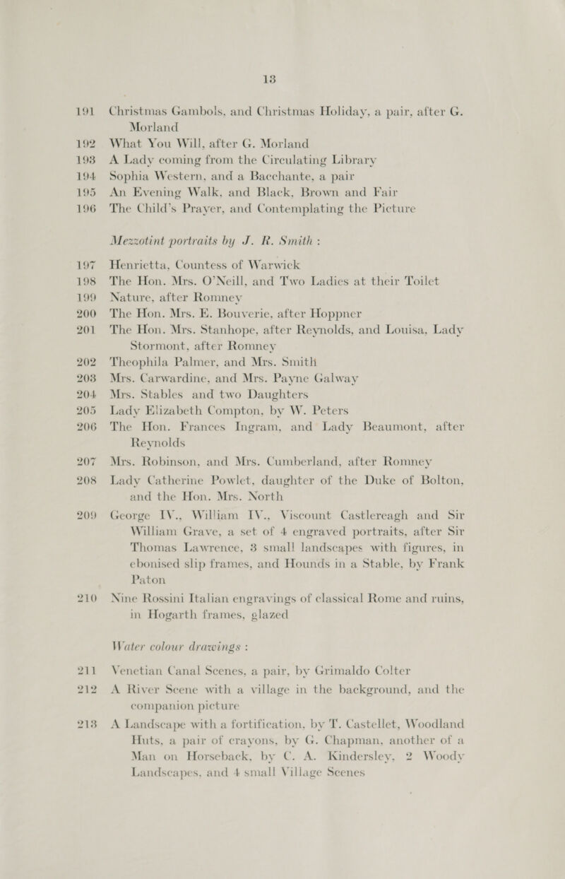 191 192 193 194 195 196 197 198 199 200 201 202 2038 204: 205 206 207 208 209 210 211 212 2138 13 Christmas Gambols, and Christmas Holiday, a pair, after G. Morland What You Will, after G. Morland A Lady coming from the Circulating Library Sophia Western, and a Bacchante, a pair An Evening Walk, and Black, Brown and Fair The Child’s Prayer, and Contemplating the Picture Mezzotint portraits by J. R. Smith : Henrietta, Countess of Warwick The Hon. Mrs. O’Neill, and Two Ladies at their Toilet Nature, after Romney The Hon. Mrs. E. Bouverie, after Hoppner The Hon. Mrs. Stanhope, after Reynolds, and Louisa, Lady Stormont, after Romney Theophila Palmer, and Mrs. Smith Mrs. Carwardine, and Mrs. Payne Galway Mrs. Stables and two Daughters Lady Elizabeth Compton, by W. Peters The Hon. Frances Ingram, and Lady Beaumont, after Reynolds Mrs. Robinson, and Mrs. Cumberland, after Romney Lady Catherine Powlet, daughter of the Duke of Bolton, and the Hon. Mrs. North George IV., William IV., Viscount Castlereagh and Sir William Grave, a set of 4 engraved portraits, after Sir Thomas Lawrence, 3 small landscapes with figures, in ebonised slip frames, and Hounds in a Stable, by Frank Paton Nine Rossini Italian engravings of classical Rome and ruins, in Hogarth frames, glazed Water colour drawings : Venetian Canal Scenes, a pair, by Grimaldo Colter A River Seene with a village in the background, and the companion picture A Landscape with a fortification, by T. Castellet, Woodland Huts, a pair of crayons, by G. Chapman, another of a Man on Horseback, by C. A. Kindersley, 2 Woody Landscapes, and 4 small Village Scenes