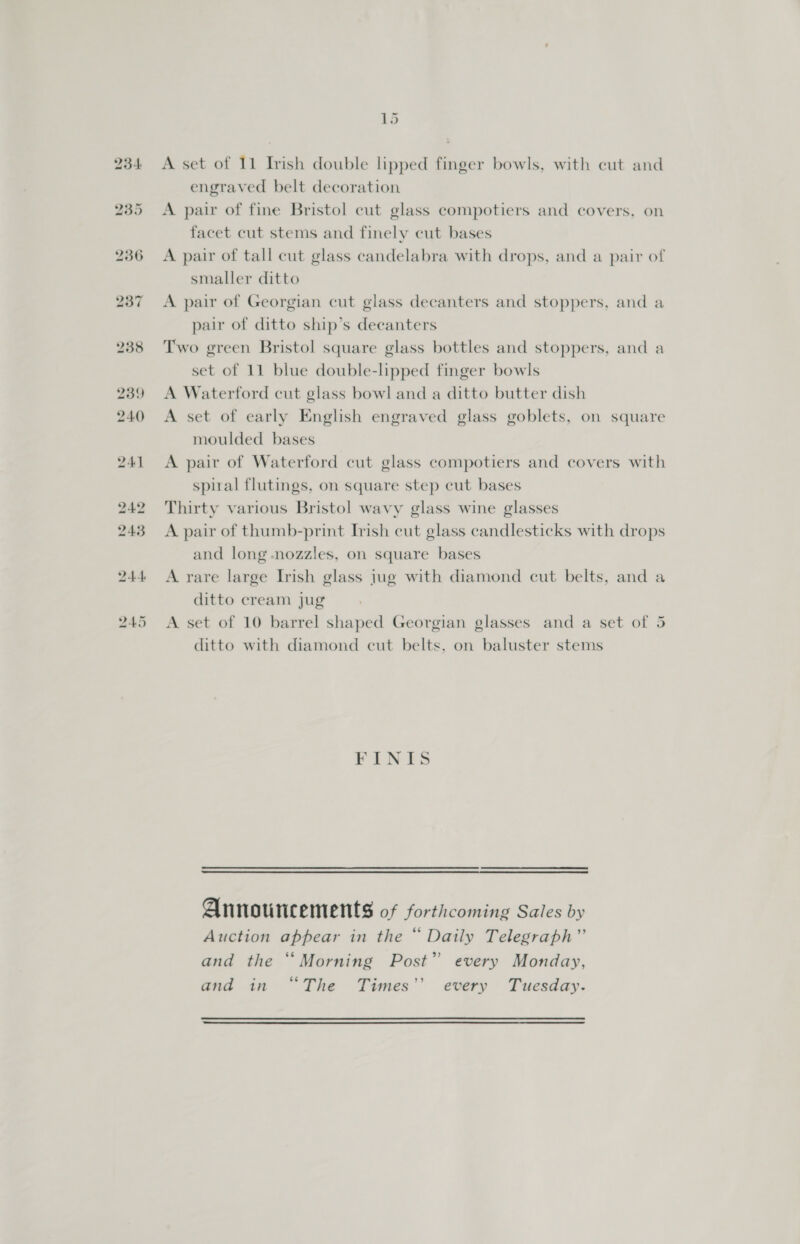 Ld A set of 11 Irish double lipped finger bowls, with cut and engraved belt decoration A pair of fine Bristol cut glass compotiers and covers, on facet cut stems and finely cut bases A pair of tall cut glass candelabra with drops, and a pair of smaller ditto A pair of Georgian cut glass decanters and stoppers, and a pair of ditto ship’s decanters Two green Bristol square glass bottles and stoppers, and a set of 11 blue double-lipped finger bowls A Waterford cut glass bowl and a ditto butter dish A set of early English engraved glass goblets, on square moulded bases A pair of Waterford cut glass compotiers and covers with spiral flutings, on square step cut bases Thirty various Bristol wavy glass wine glasses A pair of thumb-print Irish cut glass candlesticks with drops and long -nozzles, on square bases A rare large Irish glass jug with diamond cut belts, and ¢ ditto cream jug @ A set of 10 barrel shaped Georgian glasses and a set of 5 ditto with diamond cut belts. on baluster stems PINES   Announcements of forthcoming Sales by Auction appear in the “ Daily Telegraph”’ and the “Morning Post” every Monday, and in “The Times’’ every Tuesday.  