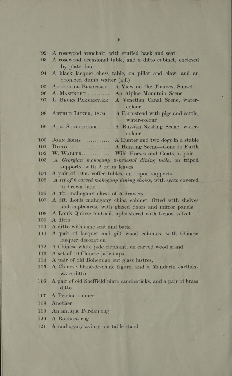   hs 93 94 95 96 97 98 99 100 101 102 103 104. 105 106 107 108 109 110 111 112 113 114 115 116 117 118 119 120 121 ral A rosewood armchair, with stuffed back and seat A rosewood occasional table, and a ditto cabinet, enclosed by plate door A black lacquer: chess table, on pillar and claw, and an ebonized dumb waiter (a.f.) ALFRED DE BREANSKI &lt;A. View on the Thames, Sunset AlsMASENGE DB Aigo ceuct An Alpine Mountain Scene L. Becrs PARMENTIER A Venetian Canal Scene, water- colour ARTHUR LUKER, 1876 A Farmstead with pigs and cattle, water-colour AuG. SCHLLECKER ...... A Russian Skating Scene, water- colour Joun Ems _............ A Hunter and two dogs in a stable DPrrO wits palbt hk tees A Hunting Scene—Gone to Earth IW VALE, ea ,h cect h as Wild Horses and Goats, a pair A Georgian mahogany 3-pedestal dining table, on tripod supports, with 2 extra leaves A pair of 19in. coffee tables, on tripod supports A set of 6 carved mahogany dining chairs, with seats covered in brown hide A 3ft. mahogany chest of 5 drawers A 5ft. Louis mahogany china cabinet, fitted with shelves and cupboards, with glazed doors and mirror panels A Louis Quinze fautueil, upholstered with Genoa velvet A ditto A ditto with cane seat and back A pair of lacquer and gilt wood columns, with Chinese Jacquer decoration A Chinese white jade elephant, on carved wood stand A set of 10 Chinese jade cups A pair of old Bohemian cut glass lustres, A Chinese blanc-de-chine figure, and a Mandarin earthen- ware ditto A pair of old Sheffield plate candlesticks, and a pair of brass ditto A Persian runner Another An antique Persian rug A Bokhara rug A mahogany aviary, on table stand  