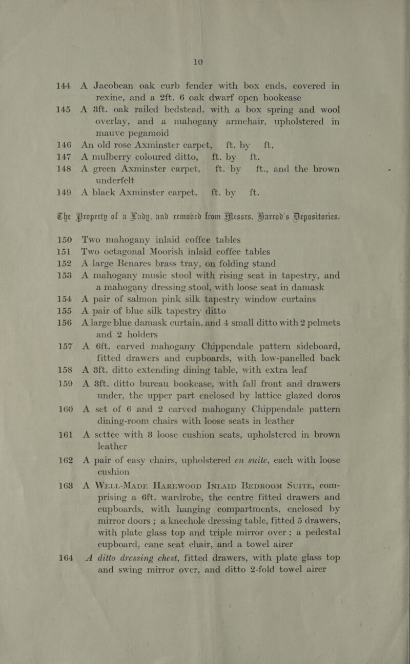 144 145 146 147 148 149 ah car) 150 151 152 1538 154 155 156 157 158 159 160 161 162 163 164 10 A Jacobean oak curb fender with box ends, covered in rexine, and a 2ft. 6 oak dwarf open bookcase A 3ft. oak railed bedstead, with a box spring and wool overlay, and a mahogany armchair, upholstered in mauve pegamoid An old rose Axminster carpet, ft. by ft. A mulberry coloured ditto, ft. by ft. A green Axminster carpet, ft: by ft., and the brown underfelt A black Axminster carpet, ft. by ft. Two mahogany inlaid coffee tables Two octagonal Moorish inlaid coffee tables A large Benares brass tray, on folding stand A mahogany music stool with rising seat in tapestry, and a mahogany dressing stool, with loose seat in damask A pair of salmon pink silk tapestry window curtains A pair of blue silk tapestry ditto A large blue damask curtain, and 4 small ditto with 2 pelmets and 2 holders A 6ft. carved mahogany Chippendale pattern sideboard, fitted drawers and cupboards, with low-panelled back A 3ft. ditto extending dining table, with extra leaf A 38ft. ditto bureau bookcase, with fall front and drawers under, the upper part enclosed by lattice glazed doros A set of 6 and 2 carved mahogany Chippendale pattern dining-room chairs with loose seats in leather A settee with 3 loose cushion seats, upholstered in brown leather | A pair of easy chairs, upholstered en suite, each with loose cushion A We.L-MaprE HarEewoop INLAID BEDROOM SUITE, com- prising a 6ft. wardrobe, the centre fitted drawers and cupboards, with hanging compartments, enclosed by mirror doors ; a kneehole dressing table, fitted 5 drawers, with plate glass top and triple mirror over; a pedestal cupboard, cane seat chair, and a towel airer A ditto dressing chest, fitted drawers, with plate glass top and swing mirror over, and ditto 2-fold towel airer   