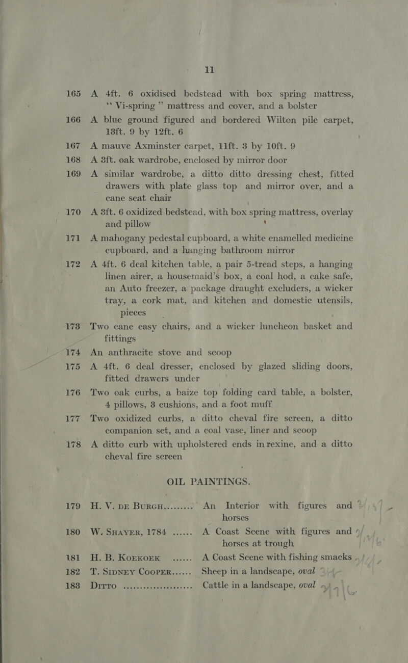  165 166 167 168 169 170 171 172 179 180 181 182 183 il A 4ft. 6 oxidised bedstead with box spring mattress, ‘ Vi-spring “ mattress and cover, and a bolster A blue ground figured and bordered Wilton pile carpet, 13ft. 9 by 12ft. 6 A mauve Axminster carpet, 11ft. 3 by 10ft. 9 A 3ft. oak wardrobe, enclosed by mirror door A similar wardrobe, a ditto ditto dressing chest, fitted drawers with plate glass top and mirror over, and a cane seat chair A 3ft. 6 oxidized bedstead, with box spring mattress, overlay and pillow . A mahogany pedestal cupboard, a white enamelled medicine cupboard, and a hanging bathroom mirror A 4ft. 6 deal kitchen table, a pair 5-tread steps, a hanging linen airer, a housemaid’s box, a coal hod, a cake safe, an Auto freezer, a package draught excluders, a wicker tray, a cork mat, and kitchen and domestic utensils, pieces Two cane easy chairs, and a wicker luncheon basket and fittings An anthracite stove and scoop A 4ft. 6 deal dresser, enclosed by elazed sliding doors, fitted drawers under Two oak curbs, a baize top folding card table, a bolster, 4 pillows, 8 cushions, and a foot muff Two oxidized curbs, a ditto cheval fire screen, a ditto companion set, and a coal vase, liner and scoop A ditto curb with upholstered ends inrexine, and a ditto cheval fire screen OIL PAINTINGS. Rina? Bo. Venn BURGH...) 8. An Interior with figures and horses W. SHAYER, 1784 ...... A Coast Scene with figures and horses at trough. H. B. Korxoex _...... A Coast Scene with fishing smacks , T. SIDNEY COOPER...... Sheep in a landscape, oval ~ Pe eee ol a Cattle in a landscape, oval »,) _