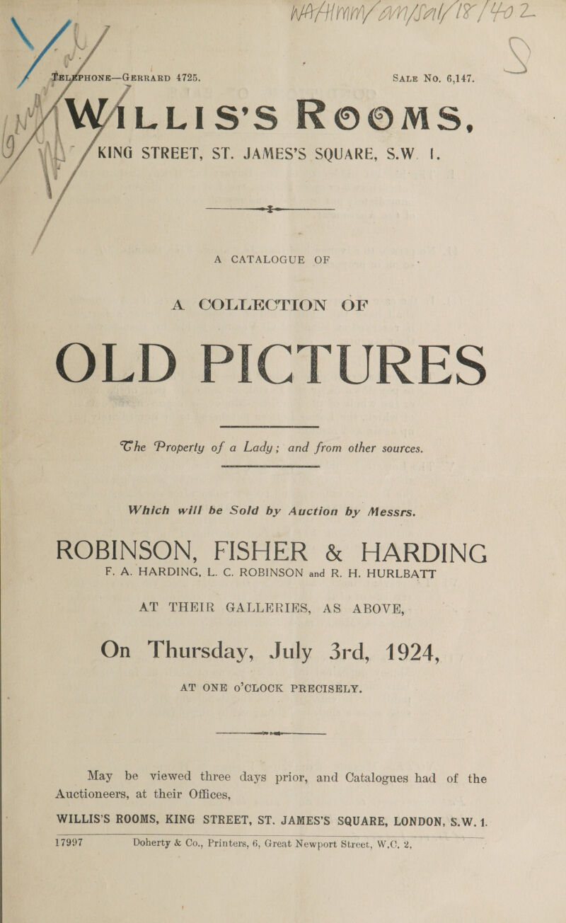    A CATALOGUE OF A COLLECTION OF OLD PICTURES “Ghe “Property of a Lady; and from other sources. Which will be Sold by Auction by Messrs. ROBINSON, FISHER &amp; HARDING F. A. HARDING, L. C. ROBINSON and R. H. HURLBATT AT THEIR GALLERIES, AS ABOVE, On Thursday, July 3rd, 1924, AT ONE o’CLOCK PRECISELY. May be viewed three days prior, and Catalogues had of the Auctioneers, at their Offices, WILLIS’S ROOMS, KING STREET, ST. JAMES’S SQUARE, LONDON, S.W. 1.  17997 Doherty &amp; Co., Printers, 6, Great Newport Street, W, C. 2,