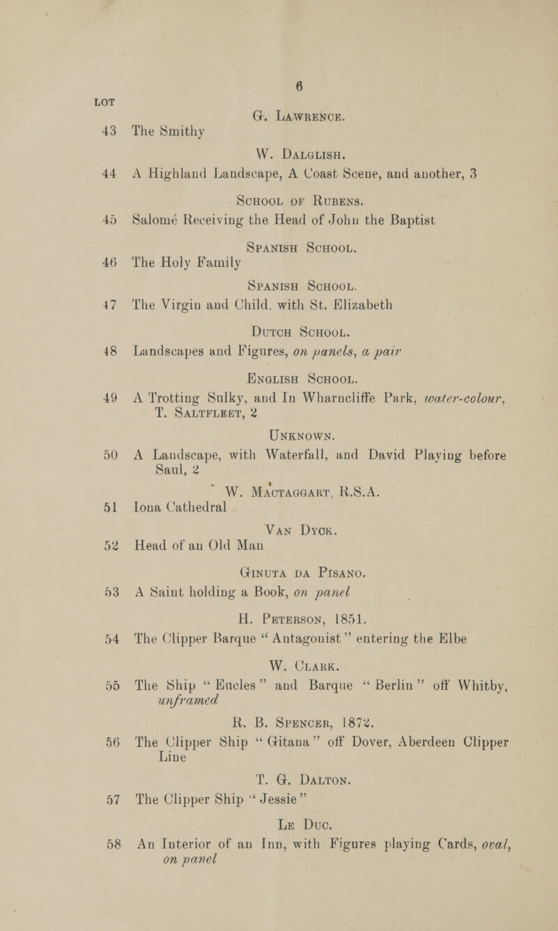 48 49 50 o4 05 56 58 6 G. LAWRENCE. The Smithy W. DALGLIsH. A Highland Landscape, A Coast Scene, and another, 3 SCHOOL OF RUBENS. Salome Receiving the Head of John the Baptist SPANISH SCHOOL. The Holy Family SPANISH SCHOOL. The Virgin and Child, with St. Elizabeth DutcH ScHoo.. Landscapes and Figures, on panels, a pair ENGLISH SCHOOL. A Trotting Sulky, and In Wharncliffe Park, water-colour, T. SALTFLEET, 2 Unknown. A aes with Waterfall, and David Playing before aul, 2 “ W. Macraceart, R.S.A. Iona Cathedral Van Dyog. Head of an Old Man GInUTA DA PISANo. A Saint holding a Book, on panel H. Prrerson, 1851. The Clipper Barque ‘“ Antagonist’ entering the Elbe W. CLARK. The Ship “ Hucles” and Barque ‘“ Berlin” off Whitby, ° unframed R. B. Spencer,. 1872. The Clipper Ship “ Gitana” off Dover, Aberdeen Clipper Line T.. Gi, DALION. The Clipper Ship ‘‘ Jessie” Ln Duo: An Interior of an Inn, with Figures playing Cards, oval, on panel |