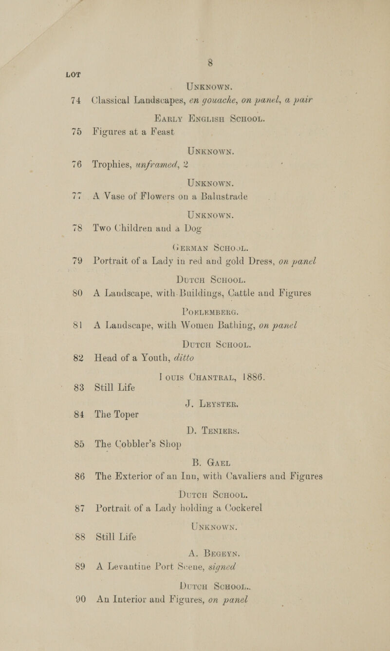 LOT UnKNown. 74 Classical Landscapes, en gouache, on panel, a pair Karty ENGLIsH SCHOOL. 75 Figures at a Feast UNKNown. 76 Trophies, unframed, 2 UNKNOWN. 77 A Vase of Flowers on a Balustrade UNKNOWN. 78 Two Children and a Dog GERMAN SCHOOL. 79 Portrait of a Lady in red and gold Dress, on panel DurcH SCHOOL. 80 A Landscape, with. Buildings, Cattle and Figures POELEMBERG. 81 A Landscape, with Women Bathing, on panel DutcH SCHOOL. 82 Head of a Youth, ditto IT ours CHANTRAL, 1886. 83 Still Life J. LEYSTER. 84 The Toper D. TENIERS. 85 The Cobbler’s Shop B. GAEL. 86 The Exterior of an Inn, with Cavaliers and Figures DurcH ScHooL. 87 Portrait of a Lady holding a Cockerel UNKNOWN. 88 Still Life A. Braryn. 89 A Levantine Port Scene, signed Dutresn ScHoot.. 90 An Interior and Figures, on panel