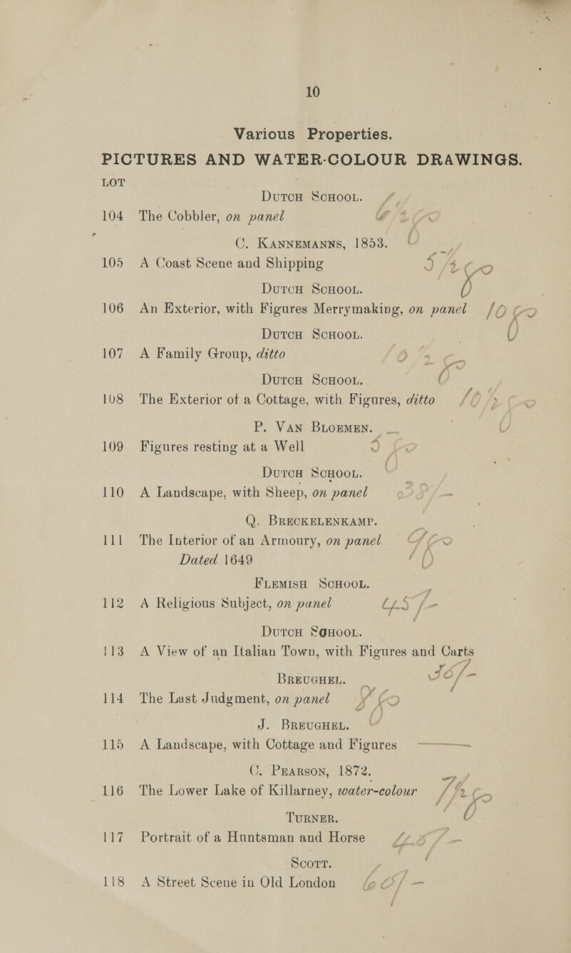 - Various Properties. PICTURES AND WATER-COLOUR DRAWINGS. LOT DutcH ScHooL. | 104 The Cobbler, on panel lf : C. KANNEMANNS, 1853. ae 105 A Coast Scene and Shipping D fix /[tvo DurcH ScHoo.. ) 106 An Exterior, with Figures Merrymaking, on panel /(Q (> DutcH ScHoo.. 107 A Family Group, ditto DurcoH ScHoo.. ( 108 The Exterior of a Cottage, with Figures, ditto P. VAN BLOEMEN. _. 6; 109 Figures resting at a Well 9) DurcH ScHOOL. | 110 A Landscape, with Sheep, on panel a pe (J). BRECKELENKAMP. 111 The Interior of an Armoury, on panel S o Dated 1649 ap FLEMISH SCHOOL. Bes. 112 A Religious Subject, on panel L2§ [= DutcH S@HOOL. 113 A View of an Italian Town, with Figures and Carts BREUGHEL. = / 114 The Last Judgment, on panel y (46. J. Brevener. 115 A Landscape, with Cottage and Figures C. Prarson, 1872. roe wr, 116 The Lower Lake of Killarney, water-colour / c TURNER. 117 Portrait ofa Huntsman and Horse Scort. | | 118 A Street Scene in Old London laf —