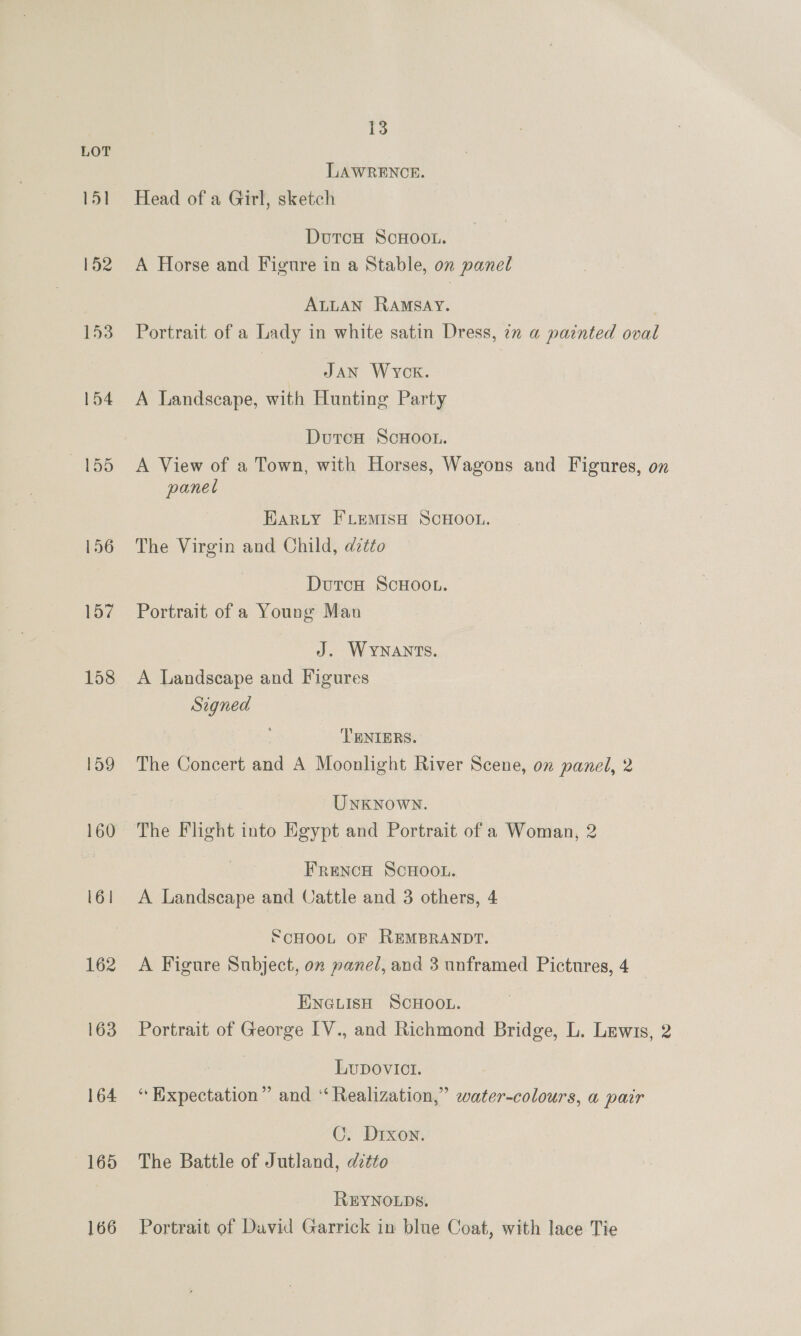 18 LOT LAWRENCE. 151 Head ofa Girl, sketch DutcH ScHoo.. 152 A Horse and Figure in a Stable, on panel ALLAN Ramsay. 153 Portrait of a Lady in white satin Dress, 7x a painted oval Jan Wyck. 154 A Landscape, with Hunting Party DutcH ScHOOL. 155 A View of a Town, with Horses, Wagons and Figures, on panel HAarRLyY FLemMIsH SCHOOL. 156 The Virgin and Child, d@ztto DutcH ScHOOL. 157 Portrait of a Young Man J. WYNANTS. 158 A Landscape and Figures Signed TENIERS. 159 The Concert and A Moonlight River Scene, on panel, 2 Unknown. 160 The Flight into Egypt and Portrait of a Woman, 2 FreNcH SCHOOL. 161 A Landscape and Cattle and 3 others, 4 SCHOOL OF REMBRANDT. 162 A Figure Subject, on panel, and 3 unframed Pictures, 4 ENGLISH SCHOOL. 163 Portrait of George IV., and Richmond Bridge, L. Lewis, 2 LupDovict. 164 “Expectation” and “Realization,” water-colours, a pair C. Drxon. 165 The Battle of Jutland, ditto REYNOLDS. 166 Portrait of David Garrick in blue Coat, with lace Tie