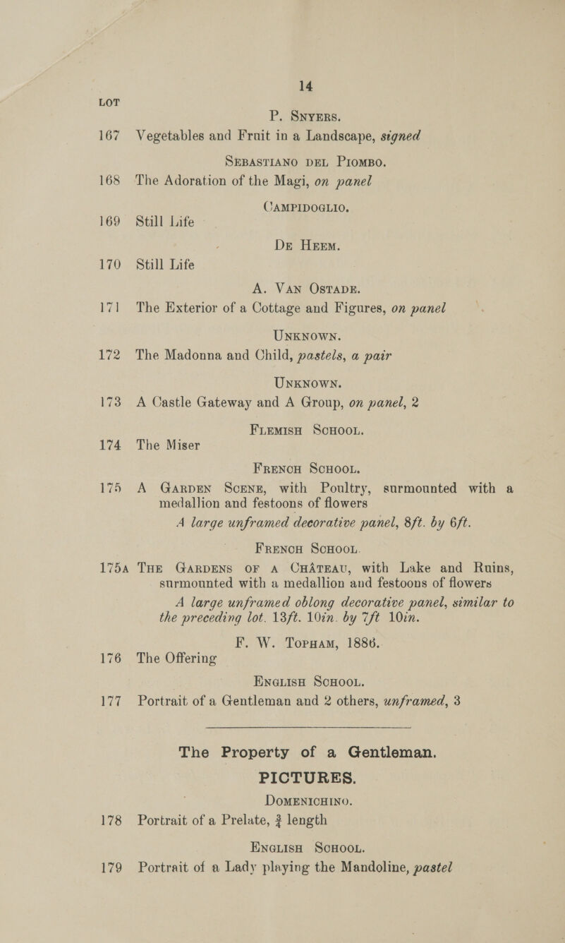 174 178 179 14 P. SNYERS. Vegetables and Fruit in a Landscape, segned SEBASTIANO DEL PIOMBO. The Adoration of the Magi, on panel JAMPIDOGLIO. Still Life - Dre Heem. Still Life A. VAN OSTADE. The Exterior of a Cottage and Figures, on panel UNKNOWN. The Madonna and Child, pastels, a pair Unknown. A Castle Gateway and A Group, on panel, 2 FLEMISH SCHOOL. The Miser FRENCH SCHOOL. A GARDEN SCENE, with Poultry, surmounted with a medallion and festoons of flowers A large unframed decorative panel, 8ft. by 6ft. FRENCH SCHOOL. THE GARDENS OF A CHATEAU, with Lake and Ruins, surmounted with a medallion and festoons of flowers A large unframed oblong decorative panel, similar to the preceding lot. 13ft. 10in. by 7ft 10cn. F. W. Toruam, 1886. The Offering | ENGLISH SCHOOL. Portrait of a Gentleman and 2 others, unframed, 3 The Property of a Gentleman. PICTURES. DoMENICHINO. Portrait of a Prelate, ? length ENGLIsH SCHOOL. Portrait of a Lady playing the Mandoline, pastel