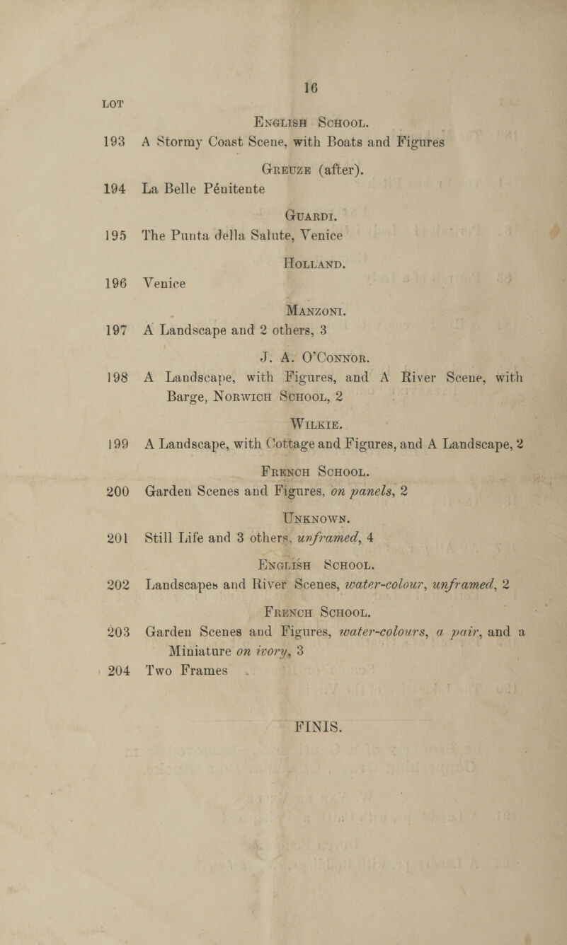 LOT ENGLISH SCHOOL. | 193 A Stormy Coast Scene, with Boats and Figures GREUZE (after). 194 La Belle Pénitente GUARDI. © 195 The Punta della Salute, Venice HOLLAND. 196 Venice | Manzoni. 197 A Landscape and 2 others, 3 J. A. O’Coynor. 198 A Landscape, with Figures, and A River Scene, with Barge, NoRWICH SCHOOL, 2 WILEIE. 199 A Landscape, with Cottage and Fignres, and A Landscape, 2 : FRENCH SCHOOL. 200 Garden Scenes and Figures, on panels, 2 Unxnowy. 201 Still Life and 3 others, unframed, 4 Enenisa ScHoot. 202 Landscapes and River Scenes, water-colour, unframed, 2 FrencH ScHoo.. 903 Garden Scenes and Figures, water-colours, a pair, and a Miniature on ivory, 3 | 204 Two Frames FINIS.
