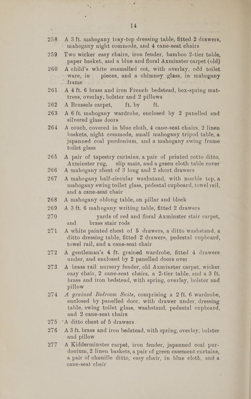 259 260 263 274 215 276 aT7 14 Two wicker easy chairs, iron fender, bamboo 2-tier table, paper basket, and a blue and floral Axminster carpet (old) A child’s white enamelled cot, with overlay, odd toilet ware, in pieces, and a chimney glass, in mahogany A 4 ft. 6 brass and iron French bedstead, box-spring mat- tress, overlay, bolster and 2 pillows A Brussels carpet, ft. by ft. A 6ft. mahogany wardrobe, enclosed by 2 panelled and silvered glass doors A couch, covered in blue cloth, 4 cane-seat chairs, 2 linen baskets, night commode, small mahogany tripod table, a japanned coal purdonium, and a mahogany swing frame toilet glass A pair of tapestry curtains, a pair of printed cotto ditto, Axminster rug, slip mats, and a green cloth table cover A mahogany chest of 3 long and 2 short drawers A mahogany half-circular washstand, with marble top, a mahogany swing toilet glass, pedestal cupboard, towel rail, and a cane-seat chair A mahogany oblong table,.on pillar and block A 3ft. 6 mahogany writing table, fitted 2 drawers yards of red and floral Axminster stair carpet, and brass stair rods | A white painted chest of 5 drawers, a ditto washstand, a ditto dressing table, fitted 2 drawers, pedestal cupboard, towel rail, and a cane-seat chair under, and enclosed by 2 panelled doors over A brass rail nursery fender, old Axminster carpet, wicker easy chair, 2 cane-seat chairs, a 2-tier table, and a 3 ft. brass and iron bedstead, with spring, overlay, bolster and pillow A grained Bedroom Suite, comprising a 2 ft. 6 wardrobe, enclosed by panelled door, with drawer under, dressing table, swing toilet glass, washstand, pedestal cupboard, and 2 cane-seat chairs A 3 ft. brass and iron bedstead, with spring, overlay, bolster and pillow A Kidderminster carpet, iron fender, japanned coal pur- donium, 2 linen baskets, a pair of green casement curtains, a pair of chenille ditto, easy chair, in blue cloth, and a cane-seat chair