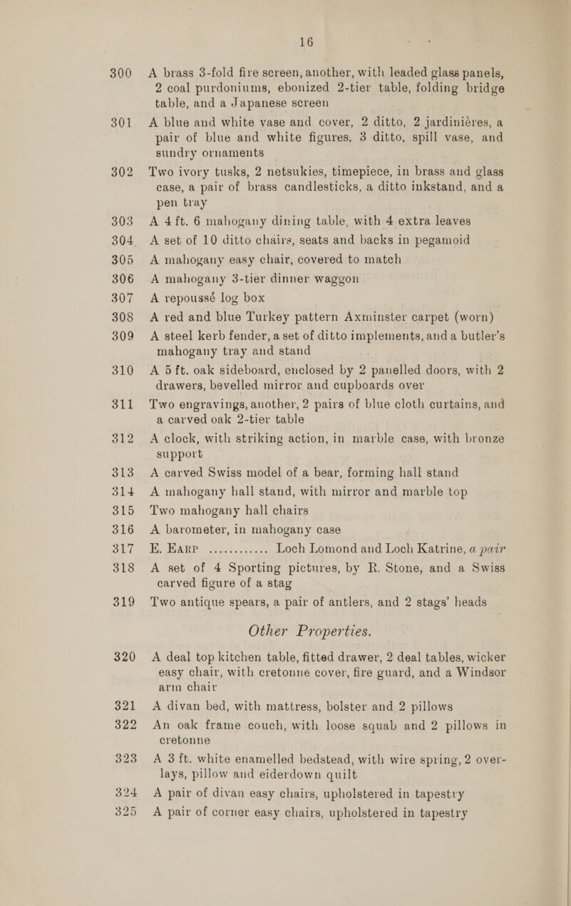 300 301 302 303 305 306 307 308 309 310 dll 312 313 314 315 316 obi 318 319 320 16 A brass 3-fold fire screen, another, with leaded glass panels, 2 coal purdoniums, ebonized 2-tier table, folding bridge table, and a Japanese screen A blue and white vase and cover, 2 ditto, 2 jardiniéres, a pair of blue and white figures, 3 ditto, spill vase, and sundry ornaments Two ivory tusks, 2 netsukies, timepiece, in brass and glass ease, a pair of brass candlesticks, a ditto inkstand, and a pen tray A 4ft. 6 mahogany dining table, with 4 extra leaves A set of 10 ditto chairs, seats and backs in pegamoid A mahogany easy chair, covered to match A mahogany 3-tier dinner waggon A repoussé log box | A red and blue Turkey pattern Axminster carpet (worn) A steel kerb fender, a set of ditto implements, and a butler’s mahogany tray and stand A 5 ft. oak sideboard, enclosed by 2 panelled doors, with 2 drawers, bevelled mirror and cupboards over Two engravings, another, 2 pairs of blue cloth curtains, and a carved oak 2-tier table A clock, with striking action, in marble case, with bronze support A carved Swiss model of a bear, forming hall stand A mahogany hall stand, with mirror and marble top Two mahogany hall chairs A barometer, in mahogany case PR 2 cas Loch Lomond and Loch Katrine, a pair A set of 4 Sporting pictures, by R. Stone, and a Swiss carved figure of a stag Two antique spears, a pair of antlers, and 2 stags’ heads Other Properties. A deal top kitchen table, fitted drawer, 2 deal tables, wicker easy chair, with cretonne cover, fire guard, and a Windsor arm chair A divan bed, with mattress, bolster and 2 pillows An oak frame couch, with loose squab and 2 pillows in cretonne A 3 ft. white enamelled bedstead, with wire spring, 2 over- lays, pillow and eiderdown quilt A pair of divan easy chairs, upholstered in tapestry A pair of corner easy chairs, upholstered in tapestry