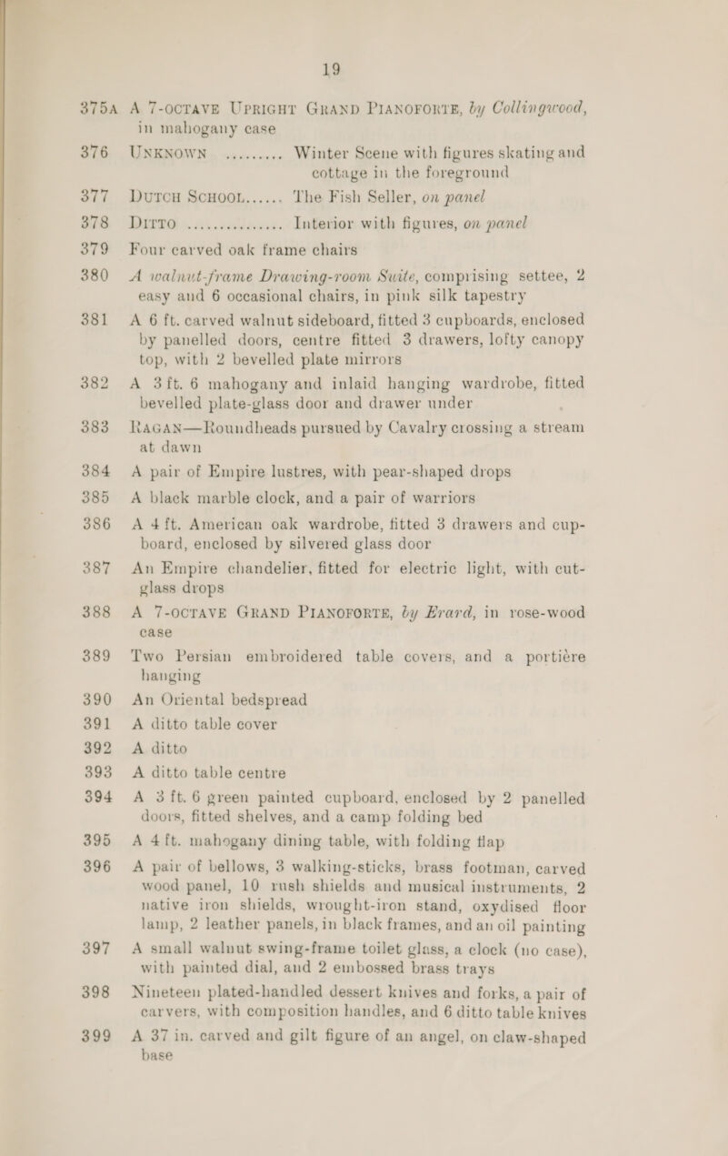 375A A 7-OCTAVE Upriagut GRAND PIANOFORTE, by Collingwood, in mahogany case 376 UNKNOWN. ......... Winter Scene with figures skating and cottage in the foreground 377 DutcH ScHooL...... The Fish Seller, on panel ik | MING +. 2). sallauis. Interior with figures, on panel 379 Four carved oak frame chairs 380 A walnut-frame Drawing-room Suite, comprising settee, 2 easy and 6 occasional chairs, in pink silk tapestry 381 A 6 ft. carved walnut sideboard, fitted 3 cupboards, enclosed by panelled doors, centre fitted 3 drawers, lofty canopy top, with 2 bevelled plate mirrors 382 A 3ft. 6 mahogany and inlaid hanging wardrobe, fitted bevelled plate-glass door and drawer under 383 RAGAN at dawn  t&lt;oundheads pursued by Cavalry crossing a stream 384 A pair of Empire lustres, with pear-shaped drops 385 &lt;A black marble clock, and a pair of warriors 386 A 4ft. American oak wardrobe, fitted 3 drawers and cup- board, enclosed by silvered glass door 387 An Empire chandelier, fitted for electric light, with cut- glass drops 388 A 7-OCTAVE GRAND PIANOFORTE, by Erard, in rose-wood case  389 Two Persian embroidered table covers, and a_portiere hanging 390 An Oriental bedspread 391 A ditto table cover 392 A ditto 393 A ditto table centre 394 &lt;A 3 ft.6 green painted cupboard, enclosed by 2 panelled doors, fitted shelves, and a camp folding bed 395 A 4ft. mahogany dining table, with folding tlap 396 A pair of bellows, 3 walking-sticks, brass footman, carved wood panel, 10 rush shields and musical instruments, 2 native iron shields, wrought-iron stand, oxydised floor laimp, 2 leather panels, in black frames, and an oil painting 397 A small walnut swing-frame toilet glass, a clock (no case), with painted dial, and 2 embossed brass trays 398 Nineteen plated-handled dessert kuives and forks, a pair of carvers, with composition handles, and 6 ditto table knives 399 A 37 in, carved and gilt figure of an angel, on claw-shaped base