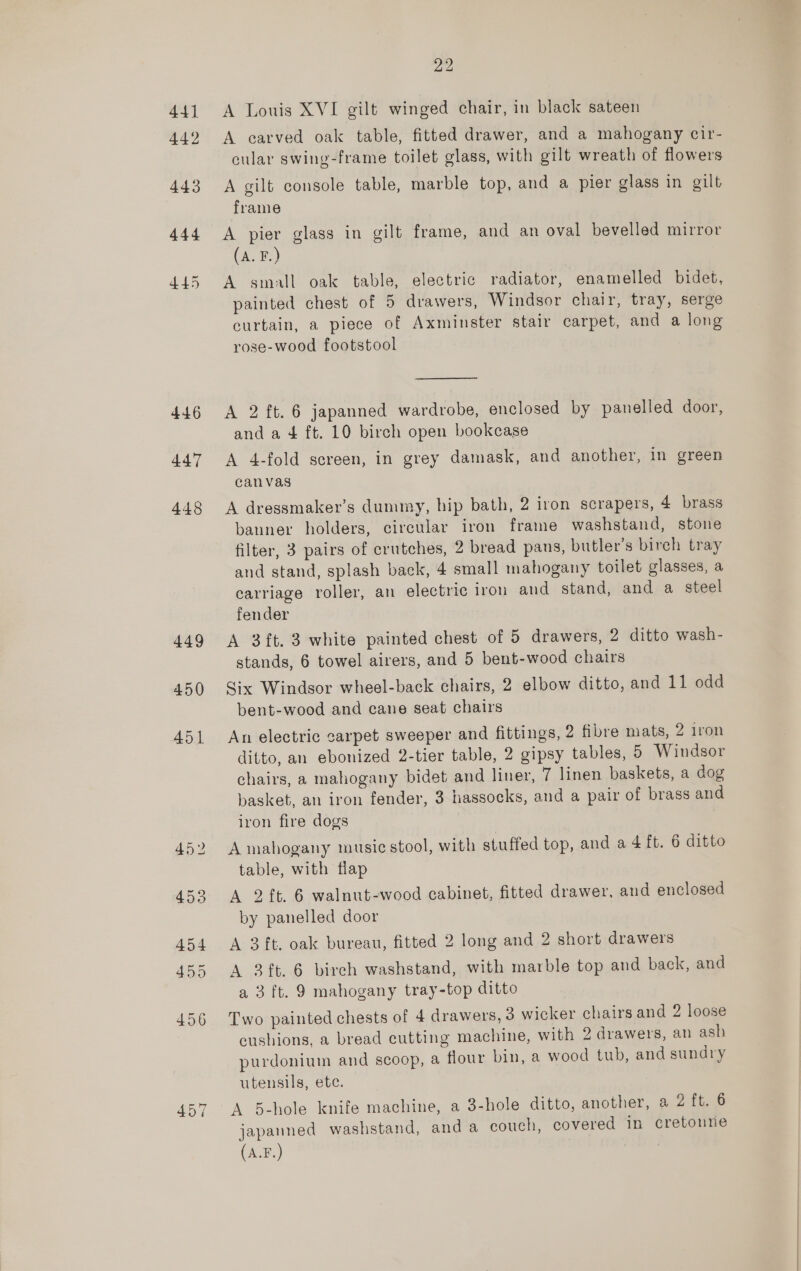 441 442 443 444 445 446 447 448 449 450 457 22 A Louis XVI gilt winged chair, in black sateen A carved oak table, fitted drawer, and a mahogany cir- cular swing-frame toilet glass, with gilt wreath of flowers A gilt console table, marble top, and a pier glass in gilt frame A pier glass in gilt frame, and an oval bevelled mirror (A. F.) A small oak table, electric radiator, enamelled bidet, painted chest of 5 drawers, Windsor chair, tray, serge curtain, a piece of Axminster stair carpet, and a long rose-wood footstool  A 2 ft. 6 japanned wardrobe, enclosed by panelled door, and a 4 ft. 10 birch open bookcase A 4-fold screen, in grey damask, and another, in green canvas A dressmaker’s dummy, hip bath, 2 iron scrapers, 4 brass banner holders, circular iron frame washstand, stone filter, 3 pairs of crutches, 2 bread pans, butler’s birch tray and stand, splash back, 4 small mahogany toilet glasses, a carriage roller, an electric iron and stand, and a steel fender A 3ft. 3 white painted chest of 5 drawers, 2 ditto wash- stands, 6 towel airers, and 5 bent-wood chairs Six Windsor wheel-back chairs, 2 elbow ditto, and 11 odd bent-wood and cane seat chairs An electric carpet sweeper and fittings, 2 fibre mats, 2 iron ditto, an ebonized 2-tier table, 2 gipsy tables, 5 Windsor chairs, a mahogany bidet and liner, 7 linen baskets, a dog basket, an iron fender, 3 hassocks, and a pair of brass and iron fire dogs A mahogany music stool, with stuffed top, and a 4 ft. 6 ditto table, with flap A 2 ft. 6 walnut-wood cabinet, fitted drawer, and enclosed by panelled door A 3 ft, oak bureau, fitted 2 long and 2 short drawers A 3 ft. 6 birch washstand, with marble top and back, and a 3 ft. 9 mahogany tray-top ditto Two painted chests of 4 drawers, 3 wicker chairs and 2 loose cushions, a bread cutting machine, with 2 drawers, an ash purdonium and scoop, a flour bin, a wood tub, and sundry utensils, ete. A 5-hole knife machine, a 3-hole ditto, another, a 2 ft. 6 japanned washstand, anda couch, covered in cretonne (A.F.)