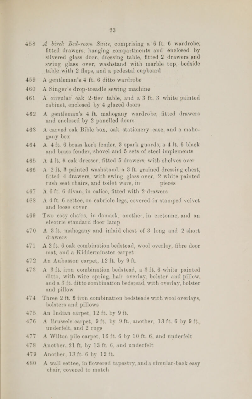   458 23 A birch Bed-room Suite, comprising a 6 ft. 6 wardrobe, fitted drawers, hanging compartments and enclosed by silvered glass door, dressing table, fitted 2 drawers and swing glass over, washstand with marble top, bedside table with 2 flaps, and a pedestal cupboard A gentleman’s 4 ft. 6 ditto wardrobe A Singer’s drop-treadle sewing machine A circular oak 2-tier table, and a 3 ft. 3 white painted cabinet, enclosed by 4 glazed doors A gentleman’s 4 ft. mahogany wardrobe, fitted drawers and enclosed by 2 panelled doors A carved oak Bible box, oak stationery case, and a maho- gany box A 4 ft. 6 brass kerb fender, 3 spark guards, a 4 ft. 6 black and brass fender, shovel and 5 sets of steel implements A 4 ft. 6 oak dresser, fitted 5 drawers, with shelves over A 2 ft. 3 painted washstand, a 3 ft. grained dressing chest, fitted 4 drawers, with swing glass over, 2 white painted rush seat chairs, and toilet ware, in pieces A 6 ft. 6 divan, in calico, fitted with 2 drawers A 4 ft. 6 settee, on cabriole legs, covered in stamped velvet and loose cover Two easy chairs, in damask, another, in cretonne, and an electric standard floor lamp A 3ft. mahogany and inlaid chest of 3 long and 2 short drawers A 2 ft. 6 oak combination bedstead, wool overlay, fibre door mat, and a Kidderminster carpet An Aubusson carpet, 12 ft. by 9 ft. A 3 ft. iron combination bedstead, a 3 ft. 6 white painted ditto, with wire spring, hair overlay, bolster and pillow, and a3 ft. ditto combination bedstead, with overlay, bolster and pillow Three 2 ft. 6 iron combination bedsteads with wool overlays, bolsters and pillows An Indian carpet, 12 ft. by 9 ft. A Brussels carpet, 9 ft. by 9 ft., another, 13 ft. 6 by 9 ft., underfelt, and 2 rugs A Wilton pile carpet, 16 ft. 6 by 10 ft. 6, and underfelt Another, 21 ft. by 13 ft. 6, and underfelt Another, 13 ft. 6 by 12 ft. A wall settee, in flowered tapestry, and a circular-back easy chair, covered to match