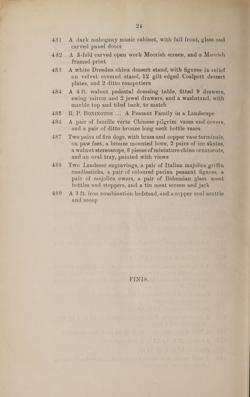  24 481 &lt;A dark mahogany music cabinet, with fall front, glass and carved panel doors 432 A 3-fold carved open work Moorish screen, and a Moorish framed print | 483 A white Dresden china onsen stand, with figures in relief on velvet covered stand, 12 gilt edged Coalport dessert plates, and 2 ditto compotiers 484 A 4 ft. walnut pedestal dressing table, fitted 9 ahawernt swing mirror and 2 jewel drawers, and a washstand, with mar ble top and tiled back, to match 485 Rk. P. Bonrneron ... A Peasant Family in a Landscape 486 A pair of famille verte Chinese pilgrim vases and covers, and a pair of ditto bronze long neck bottle vases 487 Two pairs of fire dogs, with brass and copper vase terminals, on paw feet, a bronze mounted horn, 2 pairs of ice skates, a walnut stereoscope, 8 pieces of miniature china ornaments, and an oval tray, painted with views 488 Two Landseer engravings, a pair of Italian majolica griffin candlesticks, a pair of coloured parian peasant figures, a pair of majolica ewers, a pair of Bohemian glass scent bottles and stoppers, and a tin meat screen and Jack 489 &lt;A 3ft. iron combination bedstead, and a copper coal scuttle and scoop FINIS.