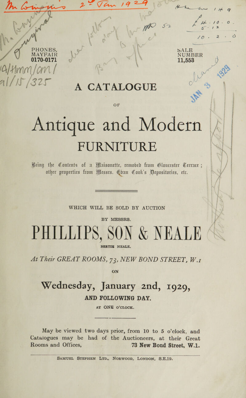   — : ZO 2 iy a | = rg PHONES, _ SALE “e MAYFAIR \) 1 \ NUMBER 0170-0171 4% 11,553 p ( r Oy Olvmnm /an \ [ \ 7 Wa RY al/IS/325 sy CATALOGUE OF Antique and Modern a FURNITURE Nt Heirg the Contents of a Maisonette, removed from Gloucester Cerrace ; other properties from WWessrs. Goan Cook's Mepositories, ete. WHICH WILL BE SOLD BY AUCTION rs BY MESSRS. PHILLIPS, SON \ NEALE ¢ BERTIE NEALE, At Their GREAT ROOMS, 73, NEW BOND STREET, W.1 ON Wednesday, January 2nd, 19209, AND FOLLOWING DAY. AT ONE O’CLOCEK. Se eEEeeeeations Catalogues may be had of the Auctioneers, at their Great Rooms and Offices, 73 New Bond Street, W.1.  SAMUEL STEPHEN LTpD,, Norwoop, LONpoN, S.E.19. RN Ie RNS SEE