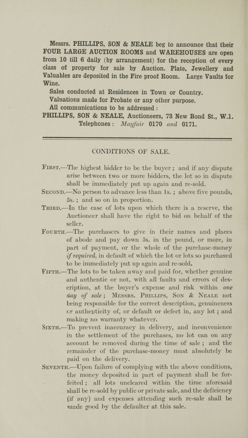 Messrs. PHILLIPS, SON &amp; NEALE beg to announce that their FOUR LARGE AUCTION ROOMS and WAREHOUSES are open from 10 till 6 daily (by arrangement) for the reception of every class of property for sale by Auction. Plate, Jewellery and Valuables are deposited in the Fire-proof Room. Large Vaults for Wine. Sales conducted at Residences in Town or Country. Valuations made for Probate or any other purpose. All communications to be addressed : PHILLIPS, SON &amp; NEALE, Auctioneers, 73 New Bond St., W.1. Telephones: Mayfair 0170 and 0171.  Pe nae nee Sa eee AO a CONDITIONS OF SALE. First.—The highest bidder to be the buyer; and if any dispute arise between two or more bidders, the lot so in dispute shall be immediately put up again and re-sold. SECOND.—No person to advance less than Is. ; above five pounds, 5s.; and so on in proportion. TuirD.—In the case of lots upon which there is a reserve, the Auctioneer shall have the right to bid on behalf of the seller. FourtH.—The purchasers to give in their names and places of abode and pay down 5s. in the pound, or more, in part of payment, or the whole of the purchase-money of required, in default of which the lot or lots so purchased to be immediately put up again and re-sold. Firtu.—The lots to be taken away and paid for, whether genuine and authentic or not, with all faults and errors of des- cription, at the buyer’s expense and risk within one day of sale; Messrs. Puitiies, Son &amp; NEALE not being responsible for the correct description, genuineness or authenticity of, or default or defect in, any lot ; and making no warranty whatever. Sixru.—To prevent inaccuracy in delivery, and inconvenience in the settlement of the purchases, no lot can on any account be removed during the time of sale; and the remainder of the purchase-money must absolutely be paid on the delivery. SEVENTH. —Upon failure of complying with the above conditions, the money deposited in part of payment shall be for- feited; all lots uncleared within the time aforesaid shall be re-sold by public or private sale, and the deficiency (if any) and expenses attending such re-sale shall be made goed by the defaulter at this sale.