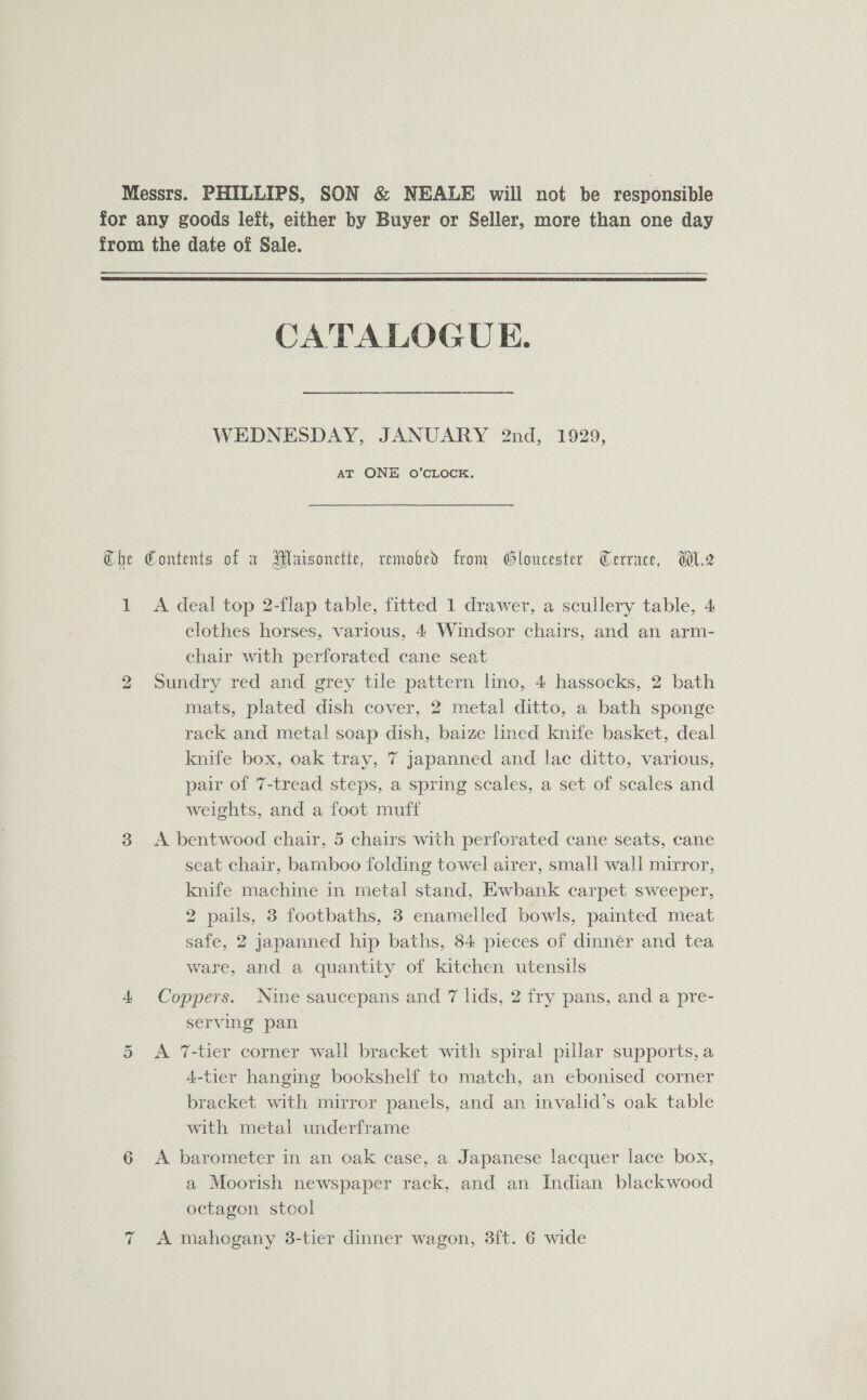  QSyy cary pe CATALOGUE. WEDNESDAY, JANUARY 2nd, 1929, AT ONE O’CLOCK. A deal top 2-flap table, fitted 1 drawer, a scullery table, 4 clothes horses, various, 4 Windsor chairs, and an arm- chair with perforated cane seat Sundry red and grey tile pattern lmo, 4 hassocks, 2 bath mats, plated dish cover, 2 metal ditto, a bath sponge rack and metal soap dish, baize lined knife basket, deal knife box, oak tray, 7 japanned and lace ditto, various, pair of 7-tread steps, a spring scales, a set of scales and weights, and a foot muff A bentwood chair, 5 chairs with perforated cane seats, cane seat chair, bamboo folding towel airer, small wall mirror, knife machine in metal stand, Ewbank carpet sweeper, 2 pails, 3 footbaths, 3 enamelled bowls, painted meat safe, 2 japanned hip baths, 84 pieces of dinner and tea ware, and a quantity of kitchen utensils Coppers. Nine saucepans and 7 lids, 2 fry pans, and a pre- serving pan A %-tier corner wall bracket with spiral pillar supports, a 4-tier hanging bookshelf to match, an ebonised corner bracket with mirror panels, and an invalid’s oak table with metal underframe A barometer in an oak case, a Japanese lacquer lace box, a Moorish newspaper rack, and an Indian blackwood octagon stool A mahogany 3-tier dinner wagon, 3ft. 6 wide