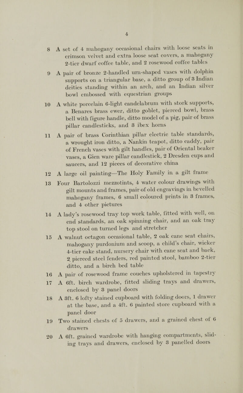 11 12 13 14 15 16 17 18 19 20 4 A set of 4 mahogany occasional chairs with loose seats in crimson velvet and extra loose seat covers, a mahogany 2-tier dwarf coffee table, and 2 rosewood coffee tables A pair of bronze 2-handled urn-shaped vases with dolphin supports on a triangular base, a ditto group of 3 Indian deities standing within an arch, and an Indian silver bowl embossed with equestrian groups a Benares brass ewer, ditto goblet, pierced bowl, brass bell with figure handle, ditto model of a pig, pair of brass pillar candlesticks, and 3 ibex horns A pair of brass Corinthian pillar electric table standards, a wrought iron ditto, a Nankin teapot, ditto caddy, pair of French vases with gilt handles, pair of Oriental beaker vases, a Gien ware pillar candlestick, 2 Dresden cups and saucers, and 12 pieces of decorative china A large oil painting—The Holy Family in a gilt frame Four Bartolozzi mezzotints, 4 water colour drawings with gilt mounts and frames, pair of old engravings in bevelled mahogany frames, 6 small coloured prints in 3 frames, and 4 other pictures A lady’s rosewood tray top work table, fitted with well, on end standards, an oak spinning chair, and an oak tray top stool on turned legs and stretcher A walnut octagon occasional table, 2 oak cane seat chairs, mahogany purdonium and scoop, a child’s chair, wicker 4-tier cake stand, nursery chair with cane seat and back, 2 pierced steel fenders, red painted stool, bamboo 2-tier ditto, and a birch bed table A pair of rosewood frame couches upholstered in tapestry A 6ft. birch wardrobe, fitted sliding trays and drawers, enclosed by 3 panel doors A 3ft. 6 lofty stained cupboard with folding doors, 1 drawer at the base, and a 4ft. 6 painted store cupboard with a panel door Two stained chests of 5 drawers, ae a grained chest of 6 drawers A 6ft. grained wardrobe with hangmg compartments, slid- ing trays and drawers, enclosed by 3 panelled doors
