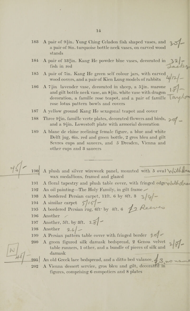 — il 183 188 189 LOL 192 193 194: 195 196 1O7 198 199 200 | 201 202 14: A pair of 94in. Yung Ching Celadon fish shaped vases, and 3 of- a pair of 9in. turquoise bottle neck vases, on carved wood stands A pair of 133in. Kang He powder blue vases, decorated in pe |. ~ fish 1m a 0-6 3p A pair of 7in. Kang He green self colour jars, with carved wood covers, and a pair of Kien Lung models of rabbits Lf) af “7 A 7#in lavender vase, decorated in sheep, a 54in. marone ' nf and gilt bottle neck vase, an 84in. white vase with dragon * “ J decoration, a famille rose teapot, and a pair of famille “Leng Ays rose lotus pattern bowls and covers A yellow ground Kang He sexagonal teapot and cover Three 93in. famille verte plates, decorated flowers and birds, aof - and a 94in. Lowestoft plate with armorial decoration ' A blane de chine reclining female figure, a blue and white Delft jug, 6in. red and green bottle, 2 gros bleu and gilt Sevres cups and saucers, and 5 Dresden, Vienna and other cups and 3 saucers —— ee a OATS ALLL AOE A plush and silver wirework panel, mounted with 5 5 oval Withee wax medallions, framed and glazed ST eT A floral tapestry and plush table cover, with fringed edgennlldhpe An oil painting—The Holy Family, in gilt frame » A bordered Persian carpet, 11ft. 6 by 8ft. 3 3/ Y/- A similar carpet WLLY ] _ A bordered Persian rug, 6ft: Ly Aft. 6 42 Rae Another Another, 5ft. by 3ft. 2Zeay7 Another’ 94] A Persian pattern table cover with fringed border rof &lt; A green figured silk damask bedspread, 2 Genoa velvet of s- table runners, 1 other, and a bundle of pieces of silk and damask 1 sone An old Greek lace bedspread, and a ditto bed viiheae: a eo nom A Vienna dessert service, gros bleu and gilt, decorat€d7 in