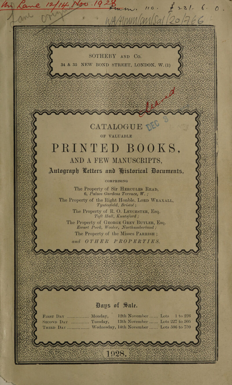             eT RCL ARR XS ESRC? RT VERA (ELS CS CR TN NWO Ney SIZE SITY NIZE NIA PNIZZN PIZZA, PNIZINY P SIA PIES, SN SW RAN yee ‘ rX 38 Py POET POURS UKEUK ab Ou , Fi NS \ PED KAKA. ay 2h CAVA SOON Sif = Pe PLN Pa Pa Park eared | Sr SST PS SM PS SY Pra PASS DSS Po ee NNN US SIN ASAD NSTI | NAVY RGIS RIED RYN SERN Sissy SONORAN Ate iN LEY, CRO CE NS a ae Re R AL) VLSIN SA SGRAL NALA ND tN A PLE TAS A, IAS SSN CAINS JNO A ALOA PACA, NAINA, DORAN IND ALOT AT PS INS WN Be MD NINE RINGS RIED RIES ATS NEI APS TAL AN RAV EASE AV VOLE ETED EVE IOI Y LUANG T SS fail ND Ace SN oo = ty ) 4 4. Vee Ne SVAN = SZ ~ ~ ASA RS Ue [2 Wen ES Sears fant N 5 = NY RA GeO $&gt; = GAIL LAK iF S) Ne _— NO A Se ~~ ‘ / pele teed int tere CIETY AA EEA a NAIA fans x rh aN Wy \ nh! SN WY ~ y 4 ~ VERS FRE SOTHEBY anp Co. SALA VOSA, IYO SSSA Pe Vets tel aL - Zabhici en Ax1 IX CV NESE : sw : aes LANAI Nene SSA RAE 34 &amp; 35 NEW BOND STREET, LONDON, W. (1) MOAN ares ea PN ANS Pit eN TPN po f ys A Risa don Le EAH lhe SARAA Rae A aenaraahg PVE LOTTE SE ISAS \ We EN Ips page Ney aN NAS GANLAAILA ALL 2S SPT NPA PRAT Rar Ke RS IRCA Iw SS ry   Z : pe NN me NSS me NS N= ~ ~ ; —_ en fnaoel f wri &lt;| ey CN LSI SS eS = Tike iy ge he Fi he bane ons I&gt; FS eNom = = je Te any fF x Ane gS MND AOD Ee APPROPRI TROT DES POAT PSE WINS AISNE Dre IE SIN NNT ENED RT ON NNAVI NLS PS NINA ot NN NM NN NRA AA ROS NAN PNM: WANS ATS LSS ANS ANSI ANIA Fee heN Aah NN Efe SLI SID Wla~n BQN SINAN SSNS SPAR ORAS ITN De AOR AAAW) Or NTA ata Dok NC FAAS FAAS GRAS FS PS GL ISG SS GRISEA FLIP INSANE GLAS [ASSAF a SS ~ ANN ANN ONT NII MET NIST ANT ONTO NEST OVEN PNAC SNA NM AEN Nf a RN SN ANY AN ANN aL SSI SI SIAL =. ~ a St Es AA » wks Sle I NSS Vr eee sA7tS ot wR ate fa tee ar ae EXITED RN SINS =. 2 _ . SN IN MEE A ON CSN ON NTP ER TNS INN S Ne AM MS ef PS pL RS I RMSE MAS IEA ES PAD APA PA NSH PAIL A GY Sap BN PANINT NESE SELES SESS p&lt; &lt;3! ESSE SSS Vary Tmle ae   CATALOGUE AX OF VALUABLE me PRINTED BOOKS. Jas | AND A FEW MANUSCRIPTS, ess » = Autograph Letters and Historical Documents, COMPRISING VEN) ee kl od. &gt; WADA PONE y~Y7 1 yy &gt; 72 ‘, ' Na) st 74&gt;’. igs Vi Rn . si) it Y 4 ory The Property of Sir Hercutzes Reap, Sane 6, Palace Gardens Terrace, W. ; 3 RIS. The Property of the Right Honble. Lorp WRaxaLt, Tyntesfield, Bristol ; te The Property of R. O. Leycrstrr, Esq. SAIS Toft Hall, Knutsford ; The Property of GrorGE Grey Buruer, Esq. Sees Ewart Purk, Wooler, Northumberland ; The Property of the Misses ParrisH ; and OTHER PROPERTIES. og rE NY RAY Tt CSZA Yay ree AT) 4. { ~~ SS ¢ fe, IZ ~, 7 7 Z Ny NS o | S 4, SA 4 vs us   eats 5 VALALA errs 44m 7,1 . &gt; [~ {~ ZS -) I-l- 4~ by Seay BEA SAA POSE: Oar 134245 F PASCO OP FL SFIS COR S ay » &gt; fe. S = LON DIN AUN RL ROMER 4 SAO AVE ALLO CLLOAVEN SIVONT ONZE VANES SISAL VAIN NNN OG NA NL ENG ER | BAIA A AN SAT A ORS POR ANN PANGS A ASV TSU PANS OPA CTO SSSR USSSA BEA NAAN ANA CARTS AD VS NARA SG NS RN LOD IVS SNE SG AD ieee Spe GA AEA RAINS 77S Zl 4, DoS ! GOINGS IPR \ Nels! 7, OED VEO: SAC les7 ately y\IS RE ee : : ‘VOY &gt; TROT i : ne ‘ SIS SSSI BI AIS SN I OG SI SS SS SG NEVIS ENON IPL SSS er ae Nae NAb ey hap WN eT N emp Nahe p ON np NS) od od oS oo) ie hohe PNR SG Re Pet eT L pel NN eT NS LL Sai vA ‘J IS RES seep Ih iN pL Dee fe hos enh pe TKS Pei BRET) 7 7 SPL REYAC AAA NL | AT ye sl ee lie3 (wid RY Read) Real Ay. at Amt: “v4 ~, - Ses AAANLY- me SARS BD é { | Grea Sons ava o Sale. has ay / a tf Age? -IZ 4% SSS “hy os =, moely = 3 idee ow~R . 7 SSRge Binet DAY -..:,.::.-......-Monday, 12th November ...... Lots 1 to 226 wy PS APRNS ‘ + : pepe. tale BOL SECOND Day ............ Tuesday, 13th November ...... Lots 227 to 505 Cor Ag 4 ae% I DAA, MN« ”~ * 5 a = 2 es bp TA. ANS Turrp Day ............... Wednesday, 14th November ...... Lots 506 to 720 IS ens “- - aR, Sit C2:* AS / Pesiisxs ZOAne } ”- : | Anns “AIS, PONS £77 VRAIN PAPA Ae 3 Nek | AN Ay, | RAE I, ~ ~ ~ Ser f . x “~~ aR e - - x S ZN \ LOTSA VAT ee RR PES PI ae DAL Sy EL Oy Be pea kL Pa A SAS Pa RS Pe a Pa ae PCLT 7 SS re SEAR RI ARAL RAE ARIE RAE REE A BARS RNASE NNTILO AIL I ee pve POA OEY EIA AAEM AEA Ve SAS AA! S feos NSS ONS WPlins otion Reale Oa mee C. BLS, / Bees em is AALS Sik ree MER?) Z~/ 2 pel A . oa is a as a x2 Le AX RERNSY PA ad ESOS Ye, Panwa ve aa te TA Aw Ar bed 0) fw eX- SNNTINN TS XPANSS NN} AAALAC ~ VIN 54 ¢, NADAL IZAAY RA eae) Oe = &gt;: SD WN, a ALAN BAU ALLENS OSU ALNAANERA AL AALAACLANA INA KLAEAALALAALNAA AAALAC AINAA IAAL Ay        4 *  