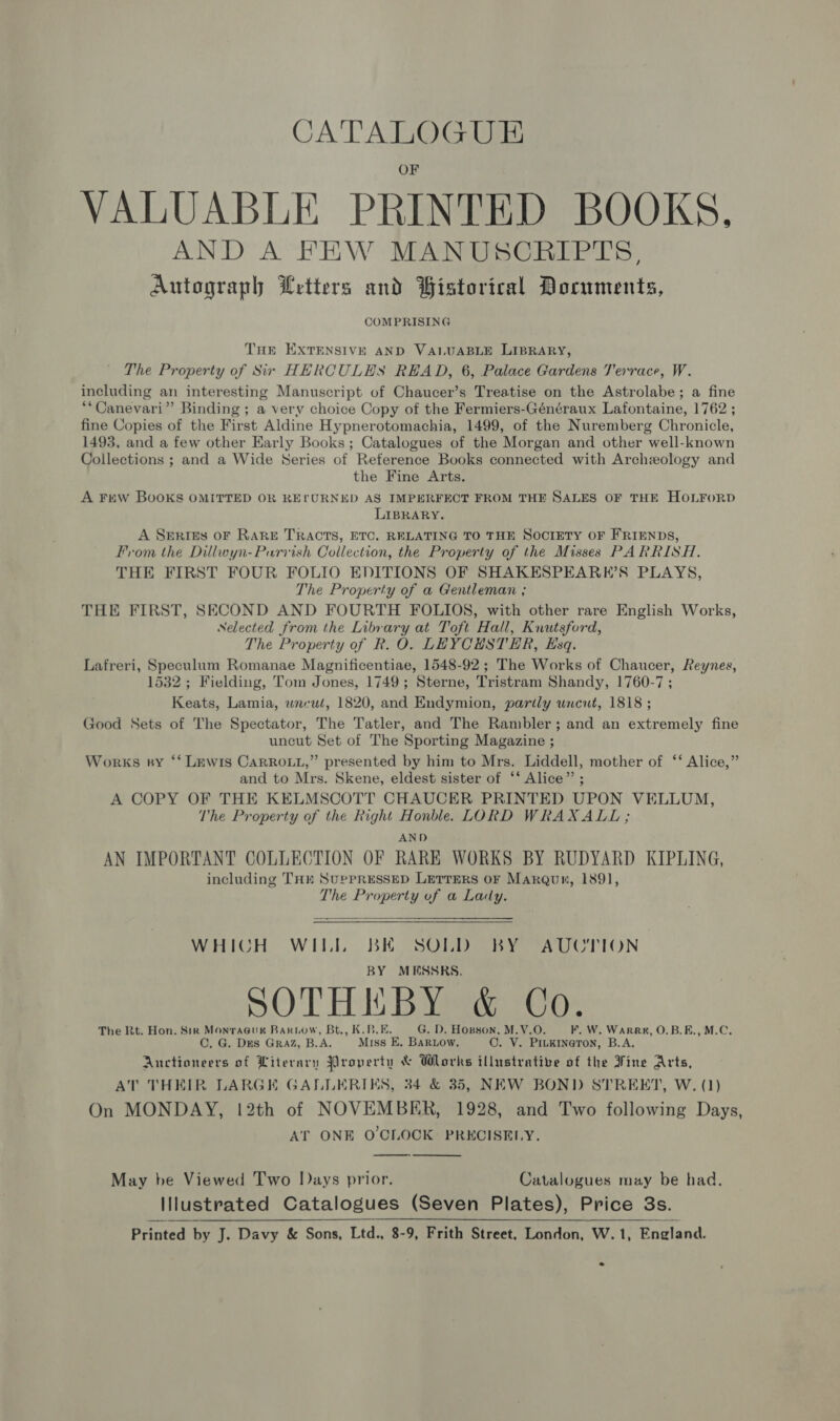 OF VALUABLE PRINTED BOOKS, AND A FEW MANUSCRIPTS, Autograph Letters and Bistorical Documents, COMPRISING THE EXTENSIVE AND VALUABLE LIBRARY, The Property of Sir HERCULES READ, 6, Palace Gardens Terrace, W. including an interesting Manuscript of Chaucer’s Treatise on the Astrolabe; a fine **Canevari” Binding ; a very choice Copy of the Fermiers-Généraux Lafontaine, 1762 ; fine Copies of the First Aldine Hypnerotomachia, 1499, of the Nuremberg Chronicle, 1493, and a few other Early Books; Catalogues of the Morgan and other well-known Collections ; and a Wide Series of Reference Books connected with Archzology and the Fine Arts. A Few Books OMITTED OR REFURNED AS IMPERFECT FROM THE SALES OF THE HOLFORD LIBRARY. A Serres oF RARE TRACTS, ETC, RELATING TO THE SOCIETY OF FRIENDS, From the Dillwyn-Purvish Collection, the Property of the Misses PARRISH., THE FIRST FOUR FOLIO EDITIONS OF SHAKESPEARK’S PLAYS, The Property of a Gentleman ; THE FIRST, SECOND AND FOURTH FOLIOS, with other rare English Works, Nelected from the Libr ary at Toft Hall, Knutsford, The Property of R. O . LEYCHSTER, Esq. Lafreri, Speculum Romanae Mbdnificsute 1548-92 ; The Works of Chaucer, Reynes, 1532 ; Fielding, Tom Jones, 1749; Sterne, Tristram Shandy, 1760-7; Keats, Lamia, wneul, 1820, and Endymion, partly uncut, 1818 ; Good Sets of The Spectator, The Tatler, and The Rambler; and an extremely fine uncut Set of The Sporting Magazine ; Works sy ‘‘ Lewis CarRo.i,” presented by him to Mrs. Liddell, mother of ‘‘ Alice,” and to Mrs. Skene, eldest sister of ‘* Alice”’ ; A COPY OF THE KELMSCOTT CHAUCER PRINTED UPON VELLUM, The Property of the Right Honblee LORD WRAXALL; AND AN IMPORTANT COLLECTION OF RARE WORKS BY RUDYARD KIPLING, including THE SupPRESSED LerTEeRS oF Marqun, 1891, The Property of a Lady.  WHICH WILL BK SOLD BY AUCTION BY MESSRS. SOTHIEBY &amp; Co. The Rt. Hon. Sin Monracus Rariow, Bt., K.B.E G. D. Hopson, M.V.O F. W. Warr, O.B.E., M.C. ©. G. Des GRAZ, B.A. Miss E. BaRiow. Ova PILKINGTON, B.A, Auctioneers of Literary Property &amp; Works illustrative of the Fine Arts, AT THEIR LARGE GALLERIES, 34 &amp; 35, NEW BOND STRERT, W. (1) On MONDAY, 12th of NOVEMBER, 1928, and Two following Days, AT ONE O'CLOCK PRKCISELY.   May be Viewed Two lays prior. Catalogues may be had. Illustrated Catalogues (Seven Plates), Price 3s.