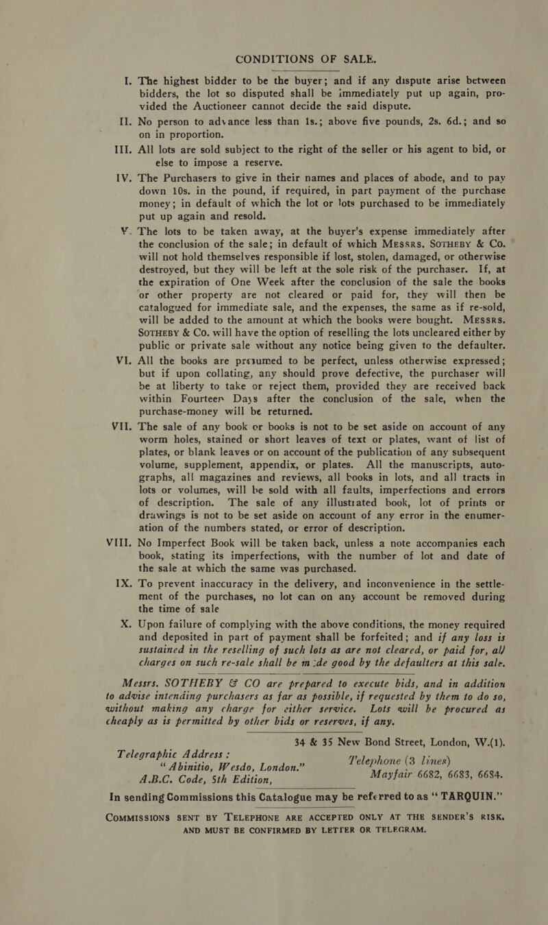 CONDITIONS OF SALE. I. The highest bidder to be the buyer; and if any dispute arise between bidders, the lot so disputed shall be immediately put up again, pro- vided the Auctioneer cannot decide the said dispute. II. No person to advance less than 1s.; above five pounds, 2s. 6d.; and so on in proportion. III. All lots are sold subject to the right of the seller or his agent to bid, or else to impose a reserve. IV. The Purchasers to give in their names and places of abode, and to pay down 10s. in the pound, if required, in part payment of the purchase money; in default of which the lot or lots purchased to be immediately put up again and resold. ¥. The lots to be taken away, at the buyer’s expense immediately after the conclusion of the sale; in default of which Messrs. SotHeBy &amp; Co. will not hold themselves responsible if lost, stolen, damaged, or otherwise destroyed, but they will be left at the sole risk of the purchaser. If, at the expiration of One Week after the conclusion of the sale the books or other property are not cleared or paid for, they will then be catalogued for immediate sale, and the expenses, the same as if re-sold, will be added to the amount at which the books were bought. Messrs. SOTHEBY &amp; Co. will have the option of reselling the lots uncleared either by public or private sale without any notice being given to the defaulter. VI. All the books are presumed to be perfect, unless otherwise expressed ; but if upon collating, any should prove defective, the purchaser will be at liberty to take or reject them, provided they are received back within Fourteer Days after the conclusion of the sale, when the purchase-money will be returned. VII. The sale of any book or books is not to be set aside on account of any worm holes, stained or short leaves of text or plates, want of list of plates, or blank leaves or on account of the publication of any subsequent volume, supplement, appendix, or plates. All the manuscripts, auto- graphs, all magazines and reviews, all books in lots, and all tracts in lots or volumes, will be sold with all faults, imperfections and errors of description. The sale of any illustrated book, lot of prints or drawings is not to be set aside on account of any error in the enumer- ation of the numbers stated, or error of description. VIII. No Imperfect Book will be taken back, unless a note accompanies each book, stating its imperfections, with the number of lot and date of the sale at which the same was purchased. IX. To prevent inaccuracy in the delivery, and inconvenience in the settle- ment of the purchases, no lot can on any account be removed during the time of sale X. Upon failure of complying with the above conditions, the money required and deposited in part of payment shall be forfeited; and if any loss ts sustained in the reselling of such lots as are not cleared, or paid for, al) charges on such re-sale shall be m:de good by the defaulters at this sale. Messrs. SOTHEBY &amp; CO are prepared to execute bids, and in addition to advise intending purchasers as far as possible, if requested by them to do so, without making any charge for either service. Lots will be procured as cheaply as is permitted by other bids or reserves, if any. 34 &amp; 35 New Bond Street, London, W.(1). T'elephone (3 lines) Mayfair 6682, 6683, 6684.   Telegraphic Address: “ Abinitio, Wesdo, London.” A.B.C. Code, 5th Edition, In sending Commissions this Catalogue may be referred to as ‘‘ TARQUIN.”’   COMMISSIONS SENT BY TELEPHONE ARE ACCEPTED ONLY AT THE SENDER’S RISK, AND MUST BE CONFIRMED BY LETIER OR TELEGRAM.