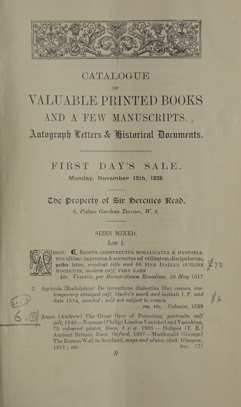 — eo le  ele CaN RR OF VALUABLE PRINTED BOOKS AND A FEW MANUSCRIPTS. Antograph Letters &amp; Bistorical Documents.  FIRST. D ASS lel, Monday, November 412th, 1928. The Property of Sir hercules Read, 6, Palace Gardens Terrace, W. 8. SIZES MIXED. Loree Esop. @, Esopus CONSTRUCTUS MORALIGATUS &amp; HYSTORIA- TUS ultimo impressus &amp; correctus ad vtilitatem discipulorum, , . gothic letter, woodcut title and 66 FINE ITALIAN OUTLINE Y&gt; D woopcuTs, modern calf, VERY RARE 7 4to. Venetiis, per Bernardinum Benalium, 10 May 1517  2 Agricola (Rudolphus) De inventione dialectica libri omnes, con- temporary stamped calf, binder’s mark and initials 1.P. and») , date 1534, mended ; sold not subject to return 4 sm. 4to. Colonia, 1539 on 6) Amos (Andrew) he Great Oyer of Poisoning, portraits, calf pe gilt, 1846—Norman (Philip) London Vanished and Vanishing, 75 coloured plates, linen, t. e. g. 1905 — Holmes (T. R.) Ancient Britain, linen, Oxford, 1907—Macdonald (George) The Roman Wallin Scotland, maps and plates, cloth, Glasgow, 1911; ete. - 80. (7) B