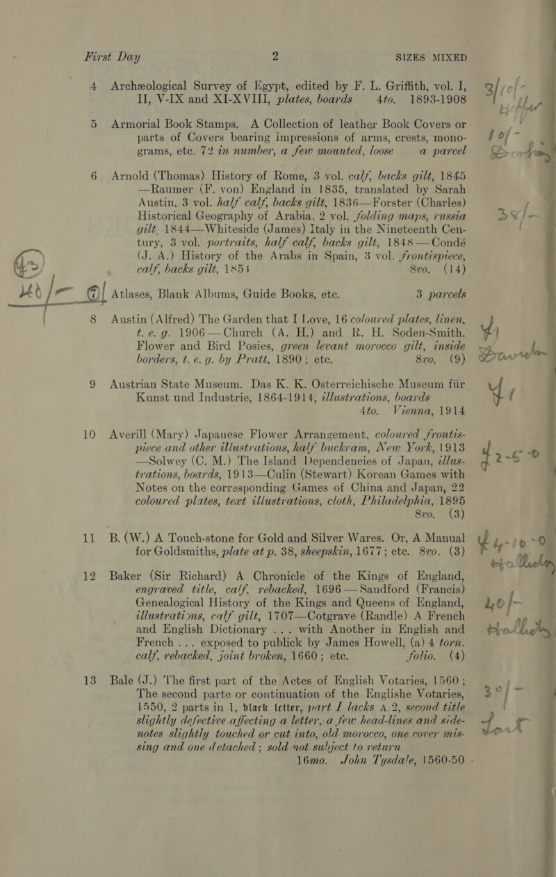 4 Archeological Survey of Egypt, edited by F. L. Griffith, vol. I, II, V-IX and XI-X VIII, plates, boards 4to. 1893-1908 5 Armorial Book Stamps. A Collection of leather Book Covers or parts of Covers bearing impressions of arms, crests, mono- grams, etc. 72 in number, a few mounted, loose a parcel 6 Arnold (Thomas) History of Rome, 3 vol. calf, backs gilt, 1845 —Raumer (F. von) England in 1835, translated by Sarah Austin, 3 vol. half calf, backs gilt, 1836—Forster (Charles) Historical Geography of Arabia, 2 vol. folding maps, russia gilt, 1844—-Whiteside (James) Italy in the Nineteenth Cen- tury, 3 vol. portraits, half calf, backs gilt, 1848 — Condé (J. A.) History of the Arabs in Spain, 3 vol. frontispiece, - calf, backs gilt, 1854 8vo. (14)  “1 e%.. — . LEt reve meet oo ; / —g ie mall Atlases, Blank Albums, Guide Books, etc. 3 parcels | 8 Austin (Alfred) The Garden that I Love, 16 coloured plates, linen, t. e. g. 1906—Church (A. H.) and Rk. H. Soden-Smith. Flower and Bird Posies, green levant morocco gilt, inside borders, t.e.g. by Pratt, 1890; ete. 8v0. (9) 9 Austrian State Museum. Das K. K. Osterreichische Museum ftir Kunst und Industrie, 1864-1914, ¢lustrations, boards 4to. Vienna, 1914 10 Averill (Mary) Japanese Flower Arrangement, coloured jrontis- piece and other illustrations, half buckram, New York, 1913 —Solwey (C. M.) The Island Dependencies of Japan, ¢dlus- trations, boards, 1913—Culin (Stewart) Korean Games with Notes on the corresponding Games of China and Japan, 22 coloured plates, text iliustrations, cloth, Philadelphia, ae 8vo. (3) 11 B.(W.) A Touch-stone for Gold and Silver Wares. Or, A Manual for Goldsmiths, plate at p. 38, sheepskin, 1677; ete. 8vo. (3) 12 Baker (Sir Richard) A Chronicle of the Kings of England, engraved title, calf. rebacked, 1696 —Sandford (Francis) Genealogical History of the Kings and Queens of England, illustratims, calf gilt, 1707—-Cotgrave (Randle) A French and English Dictionary ... with Another in English and French ... exposed to publick by James Howell, (a) 4 torn. calf, rebacked, joint broken, 1660; ete. Solio. (A) 13. Bale (J.) he first part of the Actes of English Votaries, 1560 ; The second parte or continuation of the Englishe Votaries, 1550, 2 parts in 1, black (etter, part LT lacks A 2, second title slightly defective affecting a letter,.a few head-lines and side- notes slightly touched or cut into, old morocco, one cover mis- sing and one detached ; sold not subject to return l6mo. John Tysdale, 1560-50 - gee, -