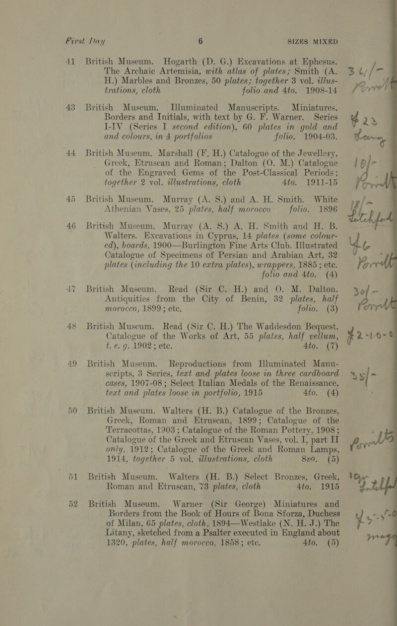 41 43 44 45 46 49 1 c jt British Museum. Hogarth (D. G.) Excavations at Ephesus. The Archaic Artemisia, with atlas of plates; Smith (A. H.) Marbles and Bronzes, 50 plates; together 3 vol. illus- trations, cloth folio.and 4to. 1908-14 British Museum. Illuminated Manuscripts. Miniatures, Borders and Initials, with text by G. F. Warner. Series I-IV (Series I second edition), 60 plates in gold and and colours, in 4 portfolios folio. 1904-03. British Museum. Marshall (I. H.) Catalogue of the Jewellery, Greek, Etruscan and Roman; Dalton (O. M.) Catalogue of the Engraved Gems of the Post-Classical Periods ; together 2 vol. wlustrations, cloth 4to. 1911-15 British Museum. Murray (A. 8.) and A. H. Smith. White Athenian Vases, 25 plates, half morocco folio. 1896 British Museum. Murray (A. 8.) A. H. Smith and H. B. Walters. Hxcavations in Cyprus, 14 plates (some colour- ed), boards, 1900—Burlington Fine Arts Club. Illustrated Catalogue of Specimens of Persian and Arabian Art, 32 plates (including the 10 extra plates), wrappers, 1885 ; etc. folio and 4to. (4) British Museum. Read (Sir C. H.) and O. M. Dalton. Antiquities from the City of Benin, 32 plates, half morocco, 1899 ; ete. folio. (3) British Museum. Read (Sir C. H.) The Waddesdon Bequest. Catalogue of the Works of Art, 55 plates, half vellum, t. €..9. L902 ; ete. Ato. {7} British Museum. Reproductions from Illuminated Manu- scripts, 3 Series, text and plates loose in three cardboard cases, 1907-08; Select Italian Medals of the Renaissance, Greek, Roman and Etruscan, 1899; Catalogue of the Terracottas, 1903 ; Catalogue of the Roman Pottery, 1908; Catalogue of the Greek and Etruscan Vases, vol. I, part I only, 1912; Catalogue of the Greek and Roman Lamps, 1914, together 5 vol. tllustrations, cloth 8v0. (5) British Museum. Walters (H. B.) Select Bronzes, Greek, toman and Etruscan, 73 plates, cloth 4to. 1915 British Museum. Warner (Sir George) Miniatures and Borders from the Book of Hours of Bona Sforza, Duchess of Milan, 65 plates, cloth, 1894—Westlake (N. H. J.) The Litany, sketched from a Psalter executed in England about 1320, plates, half morocco, 1858; etc. 4to. (5) 