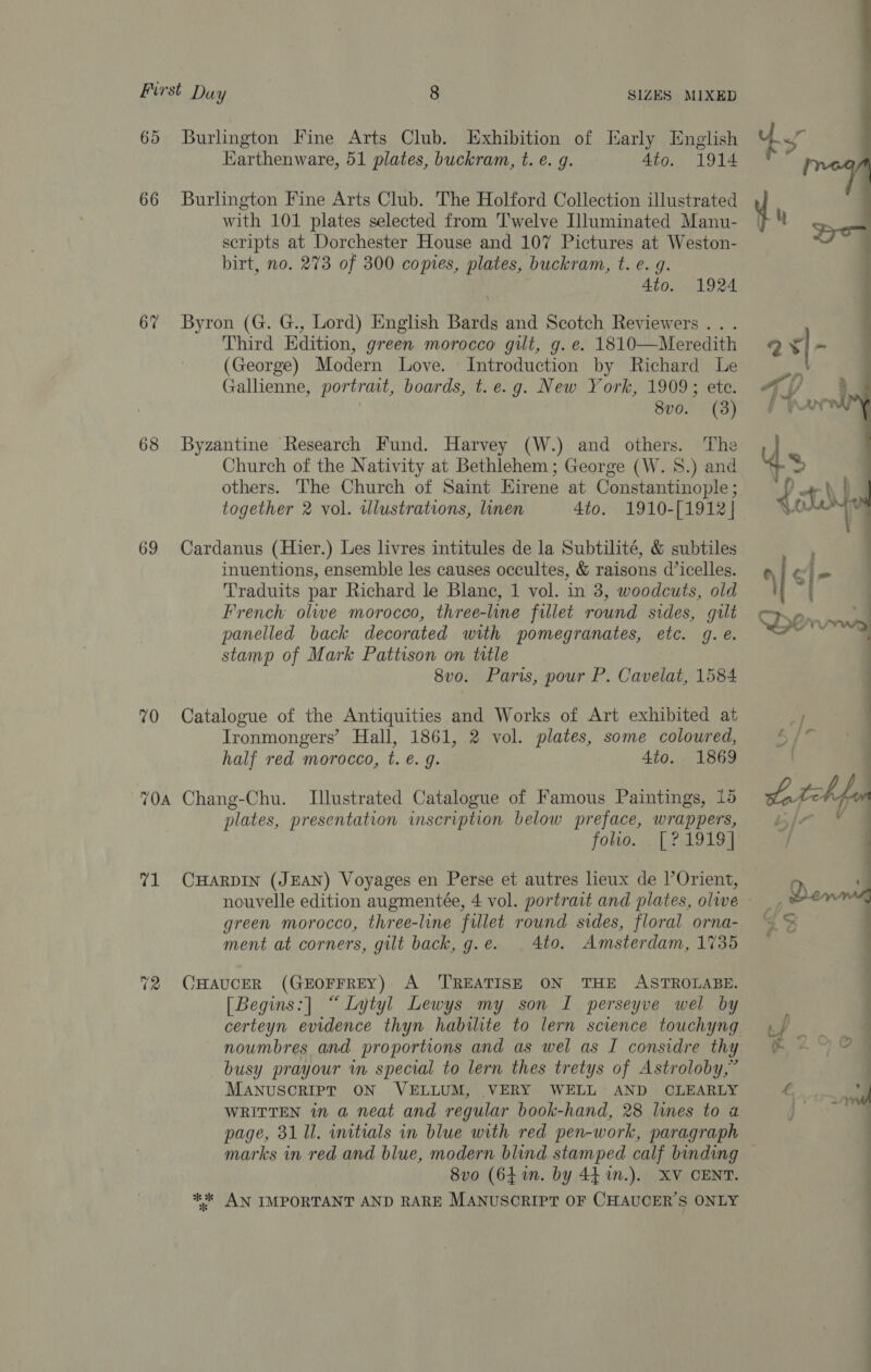 65 Burlington Fine Arts Club. Exhibition of Karly English Harthenware, 51 plates, buckram, t. €. g. 4to. 1914 66 Burlington Fine Arts Club. The Holford Collection illustrated with 101 plates selected from Twelve Illuminated Manu- scripts at Dorchester House and 107 Pictures at Weston- birt, no. 273 of 300 copies, plates, buckram, t. e. g. 4to. 1924 6% Byron (G. G., Lord) English Bards and Scotch Reviewers... Third Edition, green morocco gilt, g. e. 1810—Meredith (George) Modern Love. Introduction by Richard Le Gallienne, portrmt, boards, t.e.g. New York, 1909; ete. | 8vo. (3) 68 Byzantine Research Fund. Harvey (W.) and others. The Church of the Nativity at Bethlehem; George (W. S.) and others. ‘The Church of Saint Eirene at Constantinople ; together 2 vol. illustrations, linen 4to. 1910-[1912]| 69 Cardanus (Hier.) Les livres intitules de la Subtilité, &amp; subtiles inuentions, ensemble les causes occultes, &amp; raisons d’icelles. Traduits par Richard le Blanc, 1 vol. in 3, woodcuts, old French olwe morocco, three-lune fillet round sides, gilt panelled back decorated with pomegranates, etc. g.é. stamp of Mark Pattison on title 8vo. Paris, pour P. Cavelat, 1584 70 Catalogue of the Antiquities and Works of Art exhibited at Ironmongers’ Hall, 1861, 2 vol. plates, some coloured, half red morocco, t. €. 9. 4to. 1869 70a Chang-Chu. Illustrated Catalogue of Famous Paintings, 15 plates, presentation imscription below preface, wrappers, folio. <\| £a D194 71 CHarpIn (JEAN) Voyages en Perse et autres lieux de |’Orient, nouvelle edition augmentée, 4 vol. portrait and plates, olwe green morocco, three-line fillet round sides, floral orna- ment at corners, gilt back, g.e. | 4to. Amsterdam, 1735 72 CHAUCER (GEOFFREY) A ‘TREATISE ON THE ASTROLABE. [Begins:] “ Lytyl Lewys my son I perseyve wel by certeyn evidence thyn habilite to lern science touchyng noumbres and proportions and as wel as I considre thy busy prayour in special to lern thes tretys of Astroloby,” MANUSCRIPT ON VELLUM, VERY WELL AND CLEARLY WRITTEN in a neat and regular book-hand, 28 lines to a page, 31 Ul. initials in blue with red pen-work, paragraph 8vo (641n. by 441n.). XV CENT. ** AN IMPORTANT AND RARE MANUSCRIPT OF CHAUCER'S ONLY 