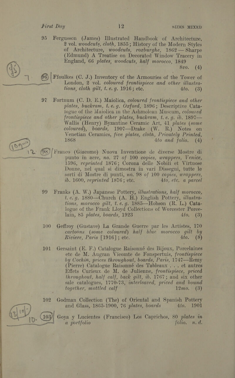 95 Fergusson (James) Illustrated Handbook of Architecture, 2 vol. woodcuts, cloth, 1855; History of the Modern Styles of Architecture, woodcuts, roxburghe, 1862 — Sharpe (Kdmund) A Treatise on Decorated Window Tracery in Kd England, 66 plates, woodcuts, half morocco, 1849 Cy ) 8vo. (4) / = 56) | Ffoulkes (C. J.) Inventory of the Armouries of the Tower of eee OT, London, 2 vol. coloured frontispiece and other illustra- tions, cloth gilt, t. e. g. 1916; ete. 4to. (3) 97% Fortnum (C. D. E.) Maiolica, coloured frontispiece and other plates, buckram, t.e.g. Oxford, 1896; Descriptive Cata- logue of the Maiolica in the Ashmolean Museum, coloured frontispiece and other plates, buckram, t. e.g. ib. 1897— Wallis (Henry) Byzantine Ceramic Art, 41 plates (some coloured), boards, 190%7—Drake (W. R.) Notes on Venetian Ceramics, five plates, cloth, Privately Printed, oa) 1868 ~4to and folio. 4) yO ge) A ek ER (53)| Franco (Giacomo) Nuova Inventione de diverse Mostre di nee tenement punto in aere, no. 27 of 100 comes, wrappers, Venice, 1596, reprinted 1876; Corona delle Nobili et Virtuose Donne, nel qual si dimostra in vari Dissegni, tutte le sorti di Mostre di punti, no. 98 of 100 copies, wrappers, ib. 1600, reprinted 1876; ete. Ato, etc. a parcel 99 Franks (A. W.) Japanese Pottery, vlustrations, half morocco, t. e.g. 1880—Church (A. H.) English Pottery, wlustra- tions, morocco gilt, t. e.g. 1885—Hobson (R. L.) Cata- logue of the Frank Lloyd Collections of Worcester Porce- lain, 85 plates, boards, 1923 4to. (3) 100 Geffroy (Gustave) La Grande Guerre par les Artistes, 170 cartoons (some coloured) half blue morocco gilt by Riviere, Paris [1916]; ete. 4to. (8) 101 Gersaint (EK. F.) Catalogue Raisonné des Bijoux, Porcelaines ete de M. Augran Vicomte de Fonspertuis, frontispiece by Cochin, prices throughout, boards, Paris, 1747—Remy (Pierre) Catalogue Raisonné des Tableaux .. . et autres Effets Curieux. de M. de Julienne, frontispiece, priced throughout, half calf, back gilt, 1b. 1767; and six other sale catalogues, 1770-73, interleaved, priced and bound together, mottled calf 12mo. (38)  102 Godman Collection (The) of Oriental and Spanish Pottery and Glass, 1855-1900, 76 plates, boards 4to. 1901  i>) 1D. ( 109)| Goya y Lucientes (Francisco) Los Caprichos, 80 plates in Ee Dh Al 8 a portfolio joltwo. n.d.  