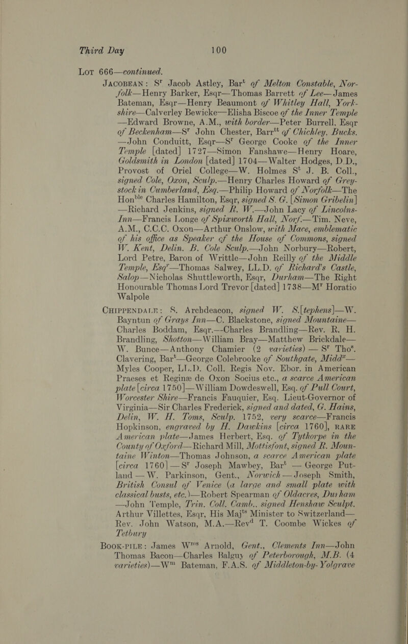 Lot 666—continued. JACOBEAN: S Jacob Astley, Bar’ of Melton Constable, Nor- Jolk—Henry Barker, Esqr—Thomas Barrett of Lee— James Bateman, Esqr—Henry Beaumont of Whitley Hall, York- shire—Calverley Bewicke—Elisha Biscoe of the Inner Temple —Edward Browne, A.M., with border—Peter Burrell, Esqr of Beckenham—S* John Chester, Barr’ of Chichley, Bucks. —John Conduitt, Esqr—S* George Cooke of the Inner Temple [dated] 1727—Simon Fanshawe—Henry Hoare, Goldsmith in London |dated] 1704—Walter Hodges, D.D., Provost of Oriel College—W. Holmes S* J. B. Coll., signed Cole, Oxon, Sculp.—Henry Charles Howard of Grey- | stock in Cumberland, E’sq.—Philip Howard of Norfolk—The | Hon? Charles Hamilton, Esqr, signed S. G. [Simon Gribelin] | —Richard Jenkins, signed R. W.—John Lacy of Lincolns- . Inn—Francis Longe of Spiaworth Hall, Norf.—Tim. Neve, . A.M., C.C.C. Oxon—Arthur Onslow, with Mace, emblematic . of his office as Speaker of the House of Commons, signed W. Kent, Delin. B. Cole Sculp.—John Norbury—Robert, f Lord Petre, Baron of Writtle—John Reilly of the Middle Temple, E’sq’—Thomas Salwey, LL.D. of Richard’s Castle, Salop—Nicholas Shuttleworth, Esqr, Durham—The Right Honourable Thomas Lord Trevor [dated] 1738—M’ Horatio Walpole CHIPPENDALE: S. Archdeacon, signed W. S.[tephens|—W. Bayntun of Grays Inn—C. Blackstone, signed Mountaine— Charles Boddam, Esqr.—-Charles Brandling—Rev. R. H. Brandling, Shotton—William Bray—Matthew Brickdale— W. Bunce—Anthony Chamier (2 varieties) — S™ Tho’. Clavering, Bar'—George Colebrooke of Southgate, Midd?— Myles Cooper, LI..D. Coll. Regis Nov. Ebor. in American Praeses et Regine de Oxon Socius etc., a scarce American plate {circa 1750]—William Dowdeswell, Esq. ef Pull Court, Worcester Shire—Francis Fauquier, Esq. Lieut-Governor of Virginia—Sir Charles Frederick, s¢gned and dated, G. Hains, Delin, W. H. Toms, Sculp. 1752, very scarce—Francis Hopkinson, engraved by H. Dawkins [circa 1760], RARE American plate—James Herbert, Esq. of Tythorpe in the County of Oxford—Richard Mill, Mottisfont, signed R. Moun- taine Winton—Thomas Johnson, a scarce American plate [circa 1760|—S* Joseph Mawbey, Bar’ — George Put- land — W. Parkinson, Gent., Norwich—Joseph Smith, British Consul of Venice (a larae and small plate with classical busts, etc.) —Robert Spearman of Oldacres, Dur ham —John l'emple, Trin. Coll. Camb., signed Henshaw Sculpt. Arthur Villettes, Esqr, His Maj® Minister to Switzerland— Rev. John Watson, M.A.—Rev? T. Coombe Wickes of Tetbury . Book-PILE: James WS Arnold, Gent., Clements Inn—John Thomas Bacon—Charles Balguy of Peterborough, M.B. (4 varieties) —W™ Bateman, F.A.S. ef Middleton-by- Yolgrave 