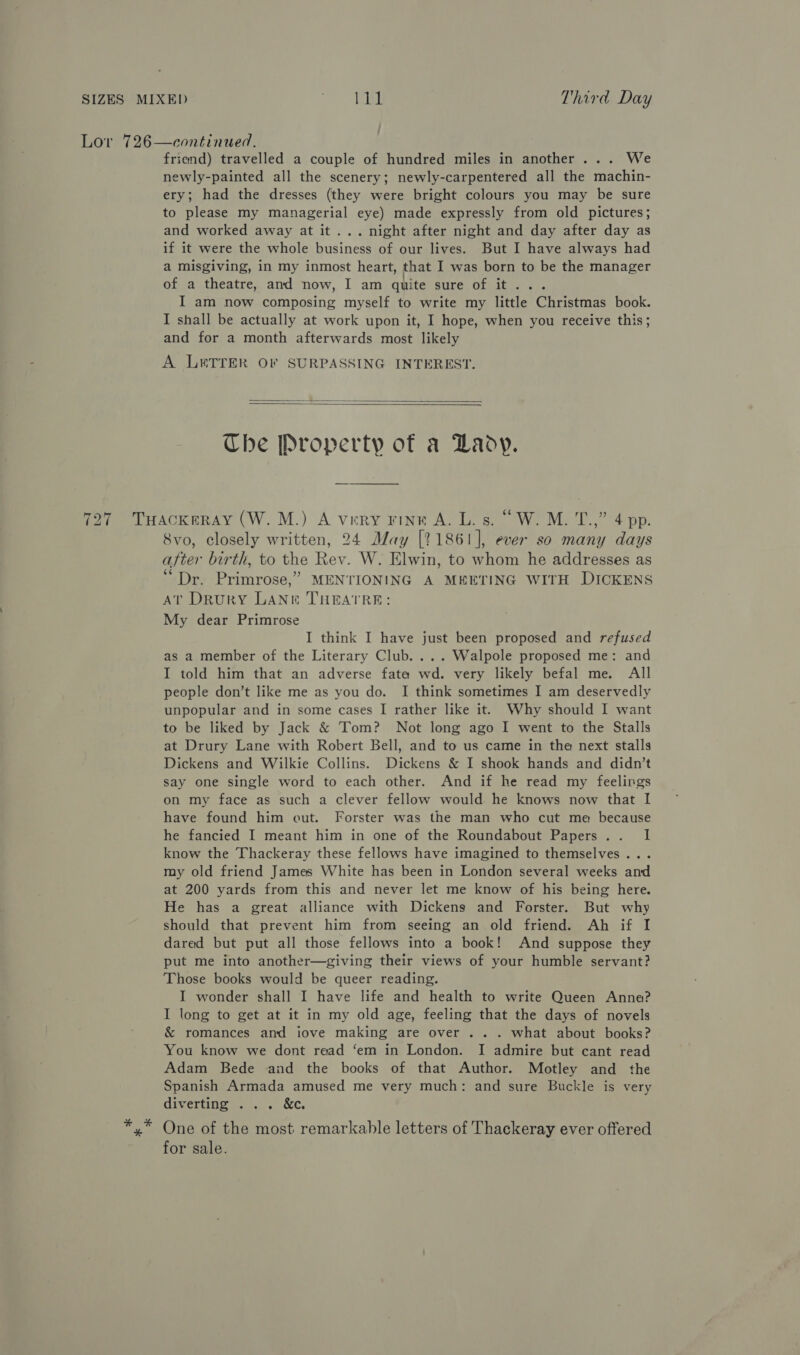 Lor 726—continued. friend) travelled a couple of hundred miles in another... We newly-painted all the scenery; newly-carpentered all the machin- ery; had the dresses (they were bright colours you may be sure to please my managerial eye) made expressly from old pictures; and worked away at it... night after night and day after day as if it were the whole business of our lives. But I have always had a misgiving, in my inmost heart, that I was born to be the manager of a theatre, and now, I am quite SUre, OF. this. 6 I am now composing myself to write my little Christmas book. I shall be actually at work upon it, I hope, when you receive this; and for a month afterwards most likely A LETTER OF SURPASSING INTEREST.   Che Property of a Lady. 727 Tuackeray (W. M.) A very Fink A. L. s. “W.M. T.,” 4 pp. 8vo, closely written, 24 May [21861], ever so many days after birth, to the Rev. W. Elwin, to whom he addresses as “Dr. Primrose,” MENTIONING A MEETING WITH DICKENS AT Drury LAN&amp;i THEATRE: My dear Primrose I think I have just been proposed and refused as a member of the Literary Club. ... Walpole proposed me: and I told him that an adverse fate wd. very likely befal me. All people don’t like me as you do. I think sometimes I am deservedly unpopular and in some cases I rather like it. Why should I want to be liked by Jack &amp; Tom? Not long ago I went to the Stalls at Drury Lane with Robert Bell, and to us came in the next stalls Dickens and Wilkie Collins. Dickens &amp; I shook hands and didn’t say one single word to each other. And if he read my feelirgs on my face as such a clever fellow would he knows now that I have found him out. Forster was the man who cut me because he fancied I meant him in one of the Roundabout Papers... I know the Thackeray these fellows have imagined to themselves... my old friend James White has been in London several weeks and at 200 yards from this and never let me know of his being here. He has a great alliance with Dickens and Forster. But why should that prevent him from seeing an old friend. Ah if I dared but put all those fellows into a book! And suppose they put me into another—giving their views of your humble servant? Those books would be queer reading. I wonder shall I have life and health to write Queen Anne? I long to get at it in my old age, feeling that the days of novels &amp; romances and iove making are over ... what about books? You know we dont read ‘em in London. I admire but cant read Adam Bede and the books of that Author. Motley and the Spanish Armada amused me very much: and sure Buckle is very diverting ... &amp;c. x One of the most remarkable letters of Thackeray ever offered for sale.