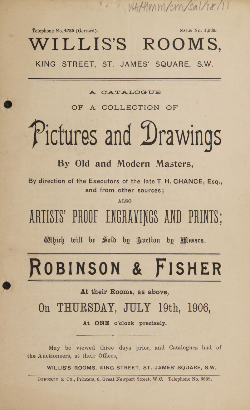 WILLISS ROOMS, KING STREET, ST. JAMES’ SQUARE, S.W. A CATALOGUE OF A COLLECTION OF Pictures and Drawings By Old and Modern Masters, By direction of the Executors of the late T.H. CHANCE, Esq., and from other sources; ALSO ARTISTS PROUF ENGRAVINGS AND PRINTS; Which will be Sold by Buction by Wlessrs. emia &amp; PISHER On THURSDAY, JULY 19th, 1906, At ONE o'clock precisely.   May be viewed three days prior, and Catalogues had of the Auctioneers, at their Offices, WILLIS’S ROOMS, KING STREET, ST. JAMES’ SQUARE, S.W.  = DOHERTY &amp; Co., Printers, 6, Great Newport Street, W.C. Telephone No. 3639.