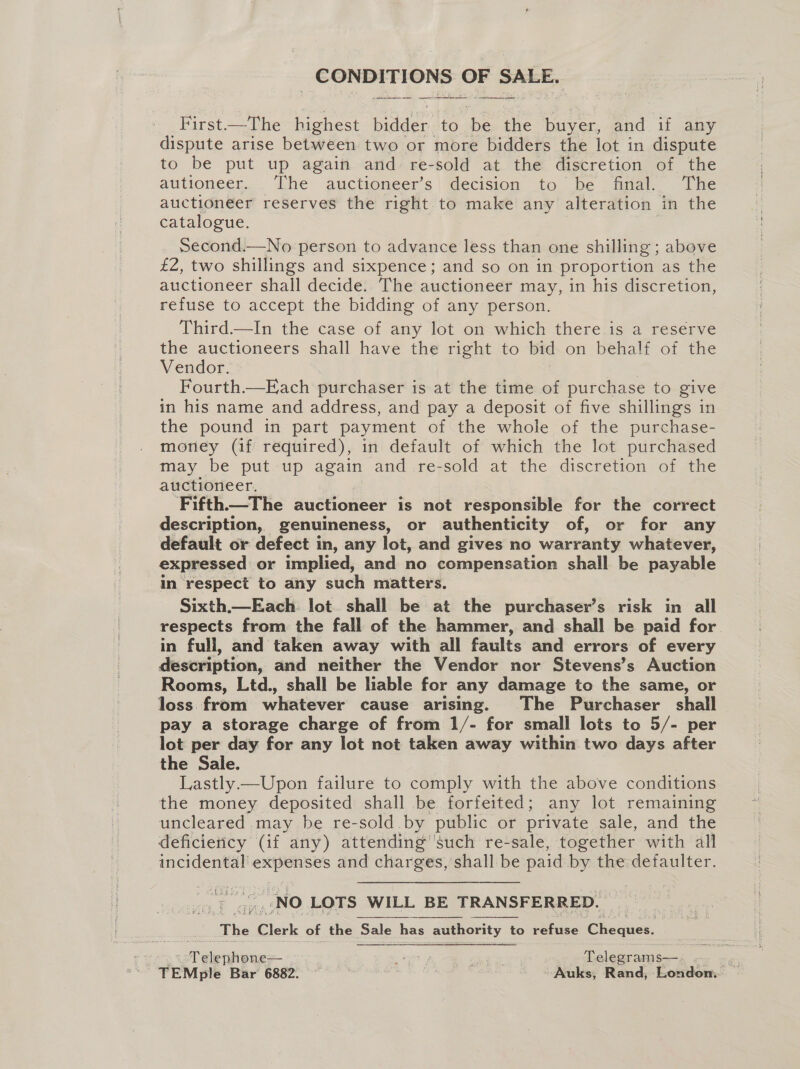 iigrtckes: ae ge SALE. First. = her bighest Dae to. He ve buyer, and if any dispute arise between two or more bidders the lot in dispute to be put up again and. re-sold at the discretion of the autioneer. The auctioneer’s decision to be final. The auctioneer reserves the right to make any alteration in the catalogue. Second.—No person to advance less than one shilling; above £2, two shillings and sixpence; and so on in proportion as the auctioneer shall decide. The auctioneer may, in his discretion, refuse to accept the bidding of any person. Third.—In the case of any lot on which there is a reserve the auctioneers shall have the right to bid on behalf of the Vendor. , Fourth.—Each purchaser is at the time of purchase to give in his name and address, and pay a deposit of five shillings in the pound in part payment of the whole of the purchase- money (if required), in default of which the lot purchased may be put up again and re-sold at the discretion of the auctioneer. ‘Fifth.—The auctioneer is not responsible for the correct description, genuineness, or authenticity of, or for any default or defect in, any lot, and gives no warranty whatever, expressed or implied, and no compensation shall be payable in respect to any such matters. Sixth.—Each. lot. shall be at the purchaser’s risk in all respects from the fall of the hammer, and shall be paid for in full, and taken away with all faults and errors of every description, and neither the Vendor nor Stevens’s Auction Rooms, Ltd., shall be lable for any damage to the same, or loss from whatever cause arising. The Purchaser shall pay a storage charge of from 1/- for small lots to 5/- per lot per day for any lot not taken away within two days after the Sale. Lastly. Upon failure to comply with the above conditions the money deposited shall be forfeited; any lot remaining uncleared may be re-sold by public or private sale, and the deficiency (if any) attending’'such re-sale, together with all te ee and charges, shall be paid by the defaulter. Aah 7 NO LOTS WILL BE TRANSFERRED. The “Clerk of the ‘Sale hi has authority to refuse Aerie: ae | Me We: Telegrams—.- x as , TEMple Bar 6882. , Bee tae | ‘Auks, Rand, London...