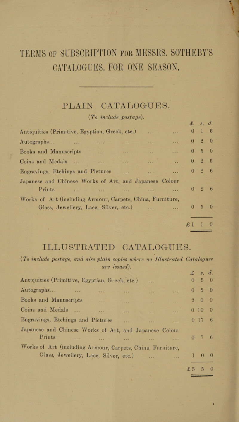   PLAIN CATALOGUES. (To include postage). Antiquities (Primitive, Egyptian, Greek, etc.) Autographs... Books and Manuscripts Coins and Medals Engravings, Etchings and Pictures - Japanese and Chinese Works of Art, and Japanese Colour Prints Works of Art (including Armour, Carpets, China, Furniture, Glass, Jewellery, Lace, Silver, etc.) SoC 6G SoS oS Ld gd: Li 8 JE 5 ye S 2) sa PARES ye.  are issued). Antiquities (Primitive, Egyptian, Greek, etc.) Autographs... Books and Manuscripts Coins and Medals Engravings, Etchings and Pictures Japanese and Chinese Works of Art, and Japanese Colour Prints Works of Art (including Armour, Carpets, China, Furniture, Glass, Jewellery, Lace, Silver, etc.) oOo aA aN ® ao S4oveg &amp; 